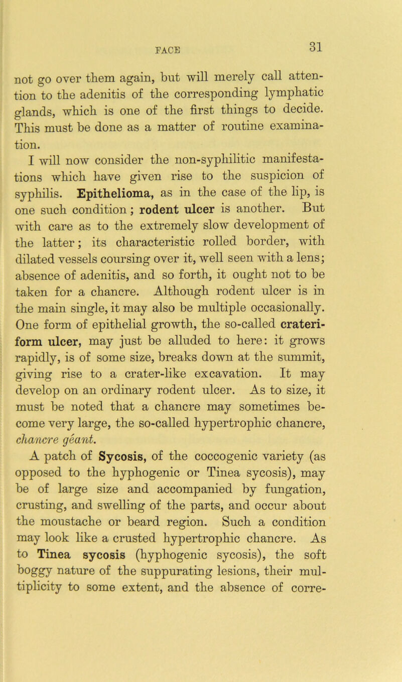 FACE not go over them again, but will merely call atten- tion to the adenitis of the corresponding lymphatic glands, which is one of the first things to decide. This must be done as a matter of routine examina- tion. I will now consider the non-syphilitic manifesta- tions which have given rise to the suspicion of syphilis. Epithelioma, as in the case of the lip, is one such condition; rodent ulcer is another. But with care as to the extremely slow development of the latter; its characteristic rolled border, with dilated vessels coursing over it, well seen with a lens; absence of adenitis, and so forth, it ought not to be taken for a chancre. Although rodent ulcer is in the main single, it may also be multiple occasionally. One form of epithelial growth, the so-called crateri- form ulcer, may just be alluded to here: it grows rapidly, is of some size, breaks down at the siunmit, giving rise to a crater-like excavation. It may develop on an ordinary rodent ulcer. As to size, it must be noted that a chancre may sometimes be- come very large, the so-called hypertrophic chancre, chancre geant. A patch of Sycosis, of the coccogenic variety (as opposed to the hyphogenic or Tinea sycosis), may be of large size and accompanied by fungation, crusting, and swelling of the parts, and occur about the moustache or beard region. Such a condition may look like a crusted hypertrophic chancre. As to Tinea sycosis (hyphogenic sycosis), the soft boggy nature of the suppurating lesions, their mul- tiplicity to some extent, and the absence of corre-