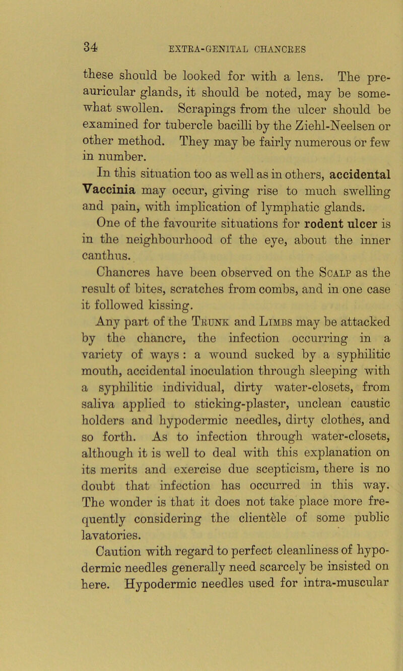 these should be looked for with a lens. The pre- auricular glands, it should be noted, may be some- what swollen. Scrapings from the ulcer should be examined for tubercle bacilli by the Ziehl-Neelsen or other method. They may be fairly numerous or few in number. In this situation too as well as in others, accidental Vaccinia may occur, giving rise to much swelling and pain, with implication of lymphatic glands. One of the favourite situations for rodent ulcer is in the neighbourhood of the eye, about the inner canthus. Chancres have been observed on the Scalp as the result of bites, scratches from combs, and in one case it followed kissing. Any part of the Trunk and Limbs may be attacked by the chancre, the infection occurring in a variety of ways : a wound sucked by a syphilitic mouth, accidental inoculation through sleeping with a syphilitic individual, dirty water-closets, from saliva applied to sticking-plaster, unclean caustic holders and hypodermic needles, dirty clothes, and so forth. As to infection through water-closets, although it is well to deal with this explanation on its merits and exercise due scepticism, there is no doubt that infection has occurred in this way. The wonder is that it does not take place more fre- quently considering the clientele of some public lavatories. Caution with regard to perfect cleanliness of hypo- dermic needles generally need scarcely be insisted on here. Hypodermic needles used for intra-muscular