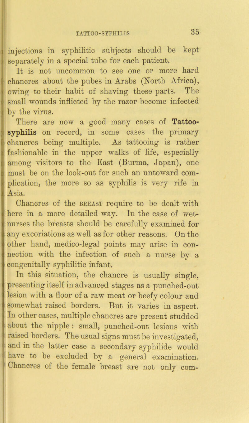 injections in sypliilitic subjects should be kept separately in a special tube for each patient. It is not uncommon to see one or more hard chancres about the pubes in Arabs (North Africa), owing to their habit of shaving these parts. The small wounds inflicted by the razor become infected by the virus. There are now a good many cases of Tattoo- syphilis on record, in some cases the primary ^ chancres being multiple. As tattooing is rather fashionable in the upper walks of life, especially among visitors to the Bast (Burma, Japan), one must be on the look-out for such an untoward com- plication, the more so as syphilis is very rife in Asia. Chancres of the breast require to be dealt with here in a more detailed way. In the case of wet- nurses the breasts should be carefully examined for any excoriations as weU as for otlier reasons. On the other hand, medico-legal points may arise in con- nection with the infection of such a nurse by a congenitally syphilitic infant. In this situation, the chancre is usually single, presenting itself in advanced stages as a punched-out lesion with a floor of a raw meat or beefy colour and somewhat raised borders. But it varies in aspect. In other cases, multiple chancres are present studded about the nipple : small, punched-out lesions with raised borders. The usual signs must be investigated, and in the latter case a secondary syjihilide would I have to be excluded by a general examination. Chancres of the female breast are not only com-