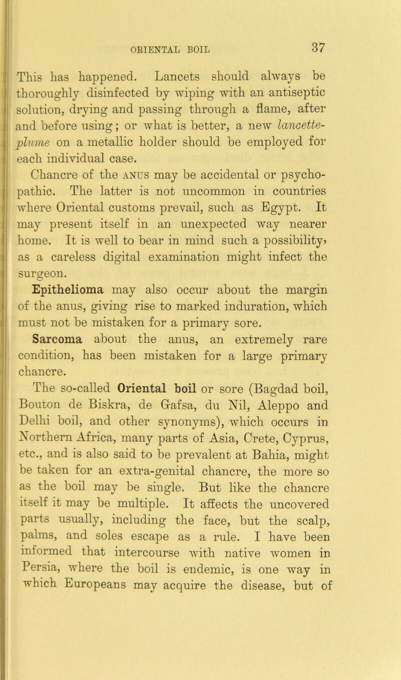 This has happened. Lancets should always be thoroughly disinfected by wiping with an antiseptic solution, drying and passing through a flame, after and before using; or what is better, a new lancette- plume on a metallic holder should be employed for each individual case. Chancre of the anus may be accidental or psycho- pathic. The latter is not uncommon in countries where Oriental customs prevail, such as Egypt. It may present itself in an unexpected way nearer home. It is well to bear in mind such a possibility? as a careless digital examination might infect the surgeon. Epithelioma may also occur about the margin of the anus, giving rise to marked induration, which must not be mistaken for a primary sore. Sarcoma about the anus, an extremely rare condition, has been mistaken for a large primary chancre. The so-called Oriental boil or sore (Bagdad boil. Bouton de Biskra, de Grafsa, du Nil, Aleppo and Delhi boil, and other synonyms), which occurs in Northern Africa, many jDarts of Asia, Crete, Cyprus, etc., and is also said to be prevalent at Bahia, might be taken for an extra-genital chancre, the more so as the boil may be single. But like the chancre itself it may be multiple. It affects the uncovered parts usually, including the face, but the scalp, palms, and soles escape as a rule. I have been informed that intercourse with native women in Persia, where the boil is endemic, is one way in which Europeans may acquire the disease, but of