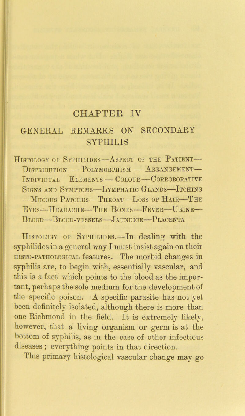 CHAPTER IV GENERAL REMARKS ON SECONDARY SYPHILIS I Histology or Syphilides—Aspect of the Patient— Distribution — Polymorphism — Arrangement— Individual Elements — Colour—Corroborative Signs and Symptoms—Lymphatic Glands—Itching I —Mucous Patches—Throat—Loss op Hair—The i Eyes—Headache—The Bones—Fever—Urine— ! Blood—Blood-vessels—Jaundice—Placenta i Histology of Syphilides.—In dealing -with the syphilides in a general way I must insist again on their histo-pathological features. The morbid changes in syphilis are, to begin with, essentially vascular, and this is a fact which points to the blood as the impor- tant, perhaps the sole medium for the development of ' the specific poison. A specific parasite has not yet been definitely isolated, although there is more than one Richmond in the field. It is extremely likely, however, that a living organism or germ is at the bottom of syphilis, as in the case of other infectious diseases ; everything points in that direction. This primary histological vascular change may go