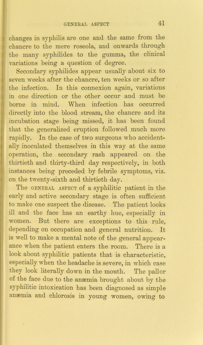 changes in syphilis are one and the same from the chancre to the mere roseola, and onwards through the many syphilides to the gumma, the clinical variations being a question of degree. Secondary syphilides appear usually about six to seven weeks after the chancre, ten weeks or so after the infection. In this connexion again, variations in one direction or the other occur and must be borne in mind. When infection has occurred directly into the blood stream, the chancre and its incubation stage being missed, it has been found that the generalized eruption followed much more rapidly. In the case of two surgeons who accident- ally inoculated themselves in this way at the same operation, the secondary rash appeared on the thirtieth and thirty-third day respectively, in both instances being preceded by febrile symptoms, viz. on the twenty-sixth and thirtieth day. The GENEEAL ASPECT of a Syphilitic patient in the early and active secondary stage is often sufficient to make one suspect the disease. The patient looks ill and the face has an earthy hue, especially in women. But there are exceptions to this rule, depending on occupation and general nutrition. It is well to make a mental note of the general appear- ance when the patient enters the room. There is a look about syphilitic patients that is characteristic, especially when the headache is severe, in which case they look literally down in the mouth. The pallor of the face due to the anaemia brought about by the syphilitic intoxication has been diagnosed as simple anaemia and chlorosis in young women, owing to