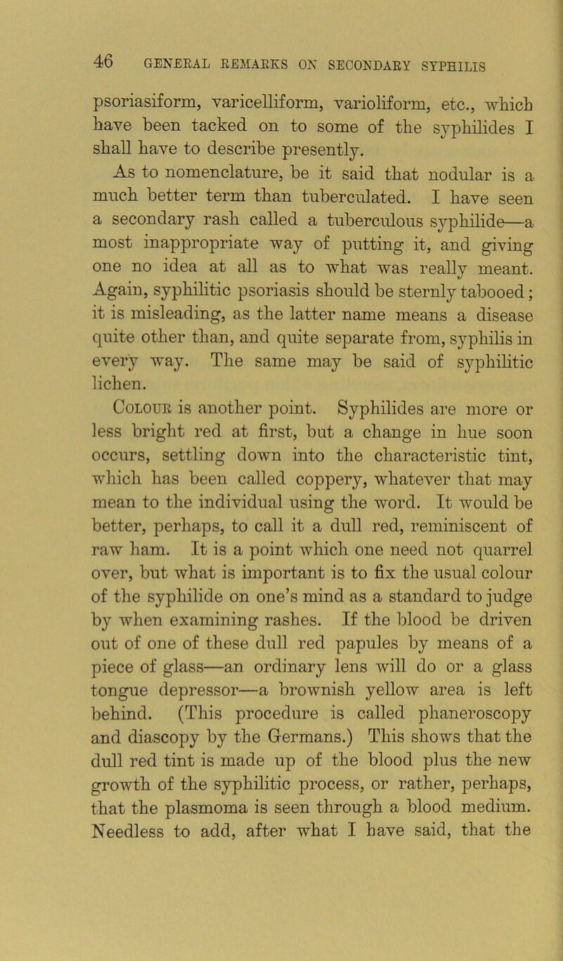 psoriasiform, varicelliform, varioliform, etc., which have been tacked on to some of the syphilides I shall have to describe presently. As to nomenclature, be it said that nodular is a much better term than tuberculated. I have seen a secondary rash called a tuberculous syphilide—a most inappropriate way of putting it, and giving one no idea at all as to what was really meant. Again, syphilitic psoriasis should be sternly tabooed; it is misleading, as the latter name means a disease quite other than, and quite separate from, syphilis in every way. The same may be said of syphihtic lichen. Colour is another point. Syphilides are more or less bright red at first, but a change in hue soon occurs, settling down into the characteristic tint, which has been called coppery, whatever that may mean to the individual using the word. It would be better, perhaps, to call it a dull red, reminiscent of raw ham. It is a point which one need not quarrel over, but what is important is to fix the usual colour of the syphilide on one’s mind as a standard to judge by when examining rashes. If the blood be driven out of one of these dull red papules by means of a piece of glass—an ordinary lens will do or a glass tongue depressor—a brownish yellow area is left behind. (This procedure is called phaneroscopy and diascopy by the Grermans.) This shows that the dull red tint is made up of the blood plus the new growth of the syphilitic process, or rather, perhaps, that the plasmoma is seen through a blood medium. Needless to add, after what I have said, that the