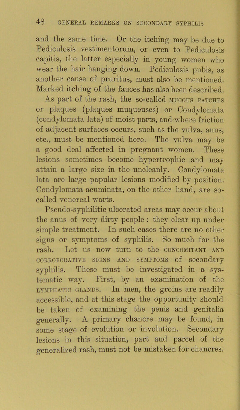 and tlie same time. Or the itching may be due to Pediculosis vestimentorum, or even to Pediculosis capitis, the latter especially in young women who wear the hair hanging down. Pediculosis pubis, as another cause of pruritus, must also be mentioned. Marked itching of the fauces has also been described. As part of the rash, the so-called mucous patches or plaques (plaques muqueuses) or Condylomata (condylomata lata) of moist parts, and where friction of adjacent surfaces occurs, such as the vulva, anus, etc., must be mentioned here. The vulva may be a good deal affected in pregnant women. These lesions sometimes become hypertrophic and may attain a large size in the uncleanly. Condylomata lata are large papular lesions modified by position. Condylomata acuminata, on the other hand, are so- called venereal warts. Pseudo-syphilitic ulcerated areas may occur about the anus of very dirty people : they clear up under simple treatment. In such cases there are no other signs or symptoms of syphilis. So much for the rash. Let us now turn to the concomitant and CORROBORATIVE SIGNS AND SYMPTOMS of Secondary syphilis. These must be investigated in a sys- tematic way. First, by an examination of the LYMPHATIC GLANDS. In men, the groins are readily accessible, and at this stage the opportunity should be taken of examining the penis and genitalia generally. A primary chancre may be found, in some stage of evolution or involution. Secondary lesions in this situation, part and parcel of the generalized rash, must not be mistaken for chancres.