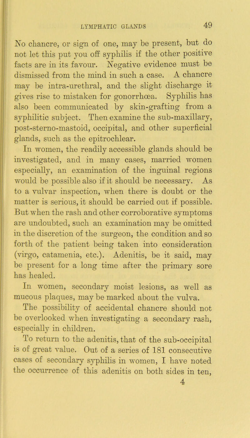 No chancre, or sign of one, may be present, but do not let this put you off syphilis if the other positive facts are in its favour. Negative evidence must be dismissed from the mind in such a case. A chancre may be intra-urethral, and the slight discharge it gives rise to mistaken for gonorrhoea. Syphilis has also been communicated by skin-grafting from a syphilitic subject. Then examine the sub-maxillary, post-sterno-mastoid, occipital, and other superficial glands, such as the epitrochlear. In women, the readily accessible glands should be investigated, and in many cases, married women especially, an examination of the inguinal regions would be possible also if it should be necessary. As to a vulvar inspection, when there is doubt or the matter is serious, it should be carried out if possible. But when the rash and other corroborative symptoms are undoubted, such an examination may be omitted in the discretion of the surgeon, the condition and so forth of the patient being taken into consideration (virgo, catamenia, etc.). Adenitis, be it said, may be present for a long time after the primary sore has healed. In women, secondary moist lesions, as well as mucous plaques, may be marked about the vulva. The possibility of accidental chancre should not be overlooked when investigating a secondary rash, especially in children. To return to the adenitis, that of the sub-occipital is of great value. Out of a series of 181 consecutive cases of secondary syphilis in women, I have noted the occurrence of this adenitis on both sides in ten, 4