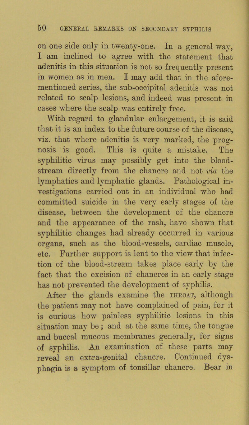 on one side only in twenty-one. In a general way, I am inclined to agree with, the statement that adenitis in this situation is not so frequently present in women as in men. I may add that in the afore- mentioned series, the sub-occipital adenitis was not related to scalp lesions, and indeed was present in cases where the scalp was entirely free. With regard to glandular enlargement, it is said that it is an index to the future course of the disease, viz. that where adenitis is very marked, the prog- nosis is good. This is quite a mistake. The syphilitic virus may possibly get into the blood- stream directly from the chancre and not via the lymphatics and lymphatic glands. Pathological in- vestigations carried out in an individual who had committed suicide in the very early stages of the disease, between the development of the chancre and the appearance of the rash, have shown that syphilitic changes had already occurred in various organs, such as the blood-vessels, cardiac muscle, etc. Further support is lent to the view that infec- tion of the blood-stream takes place early by the fact that the excision of chancres in an early stage has not prevented the development of syphilis. After the glands examine the throat, although the patient may not have complained of pain, for it is curious how painless syphilitic lesions in this situation may be; and at the same time, the tongue and buccal mucous membranes generally, for signs of syphilis. An examination of these parts may reveal an extra-genital chancre. Continued dys- phagia is a symptom of tonsillar chancre. Bear in