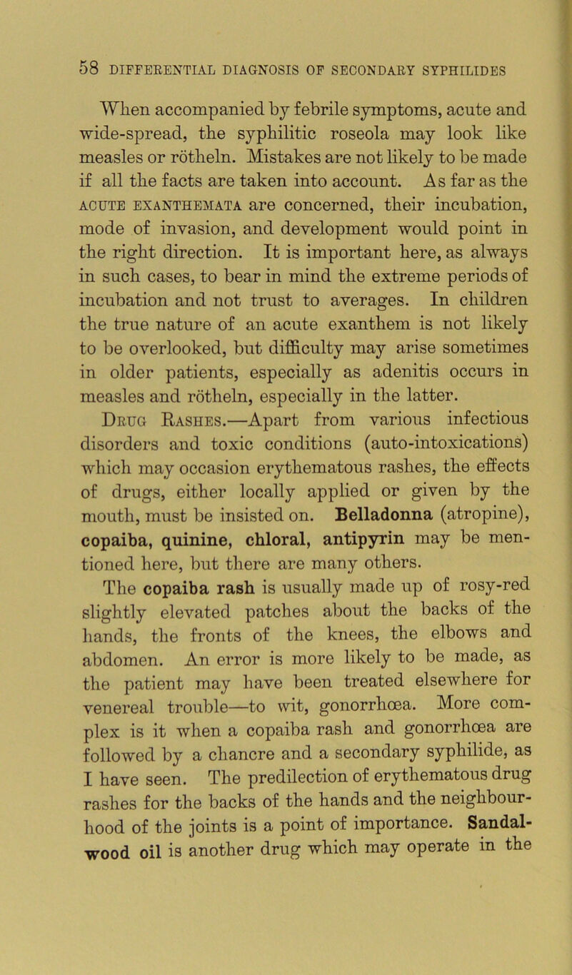 Wlien accompanied bj febrile symptoms, acute and wide-spread, the syphilitic roseola may look like measles or rotheln. Mistakes are not likely to be made if all the facts are taken into account. As far as the ACUTE EXANTHEMATA are Concerned, their incubation, mode of invasion, and development would point in the right direction. It is important here, as always in such cases, to bear in mind the extreme periods of incubation and not trust to averages. In children the true nature of an acute exanthem is not likely to be overlooked, but diflB.culty may arise sometimes in older patients, especially as adenitis occurs in measles and rotheln, especially in the latter. Drug Rashes.—Apart from various infectious disorders and toxic conditions (auto-intoxications) which may occasion erythematous rashes, the effects of drugs, either locally applied or given by the mouth, must be insisted on. Belladonna (atropine), copaiba, quinine, chloral, antipyrin may be men- tioned here, but there are many others. The copaiba rash is usually made up of rosy-red slightly elevated patches about the backs of the liands, the fronts of the knees, the elbows and abdomen. An error is more likely to be made, as the patient may have been treated elsewhere for venereal trouble—to wit, gonorrhoea. More com- plex is it when a copaiba rash and gonorrhoea are followed by a chancre and a secondary syphilide, as I have seen. The predilection of erythematous drug rashes for the backs of the hands and the neighbour- hood of the joints is a point of importance. Sandal- wood oil is another drug which may operate in the