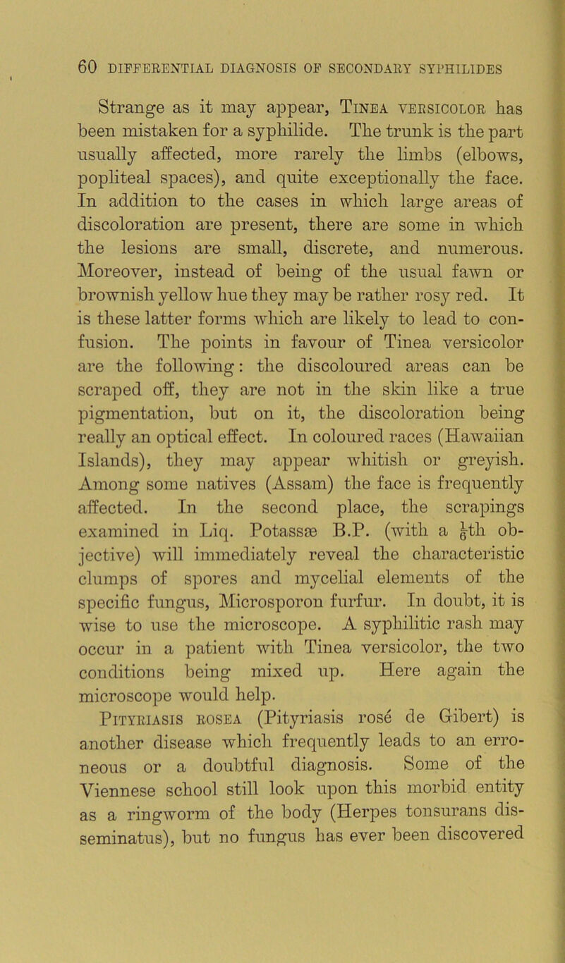 Strange as it may appear, Tinea versicolor has been mistaken for a syphilide. The trunk is the part usually affected, more rarely the limbs (elbows, popliteal spaces), and quite exceptionally the face. In addition to the cases in which large areas of discoloration are present, there are some in which the lesions are small, discrete, and numerous. Moreover, instead of being of the usual fawn or brownish yellow hue they may be rather rosy red. It is these latter forms which are likely to lead to con- fusion. The points in favour of Tinea versicolor are the following: the discoloured areas can be scraped off, they are not in the skin like a true pigmentation, but on it, the discoloration being really an optical effect. In coloured races (Hawaiian Islands), they may appear whitish or greyish. Among some natives (Assam) the face is frequently affected. In the second place, the scra^^ings examined in Liq. PotassfB B.P. (with a gth ob- jective) will immediately reveal the characteristic clumps of spores and mycelial elements of the specific fungus, Microsporon furfur. In doubt, it is wise to use the microscope. A syphilitic rash may occur in a patient with Tinea versicolor, the two conditions being mixed up. Here again the microscope would help. Pityriasis rosea (Pityriasis rose de Gibert) is another disease which frequently leads to an erro- neous or a doubtful diagnosis. Some of the Viennese school still look upon this morbid entity as a ringworm of the body (Herpes tonsurans dis- seminatus), but no fungus has ever been discovered