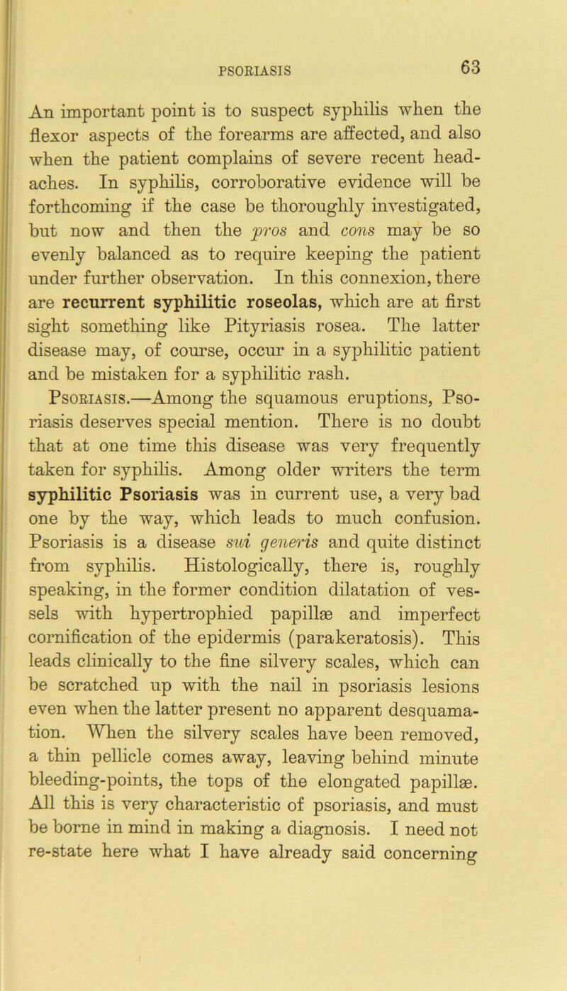 PSORIASIS An important point is to suspect syphilis when the flexor aspects of the forearms are affected, and also when the patient complains of severe recent head- aches. In syphihs, corroborative evidence will be forthcoming if the case be thoroughly investigated, but now and then the ^ros and cons may be so evenly balanced as to require keeping the patient under further observation. In this connexion, there are recurrent syphilitic roseolas, which are at first sight something like Pityriasis rosea. The latter disease may, of course, occur in a syphilitic patient and be mistaken for a syphilitic rash. Psoriasis.—Among the squamous eruptions. Pso- riasis deserves special mention. There is no doubt that at one time this disease was very frequently taken for syphilis. Among older writers the term syphilitic Psoriasis was in current use, a very bad one by the way, which leads to much confusion. Psoriasis is a disease sui generis and quite distinct from syphilis. Histologically, there is, roughly speaking, in the former condition dilatation of ves- sels with hypertrophied papillae and imperfect comification of the epidermis (parakeratosis). This leads clinically to the fine silvery scales, which can be scratched up with the nail in psoriasis lesions even when the latter present no apparent desquama- tion. AVlien the silvery scales have been removed, a thin pellicle comes away, leaving behind minute bleeding-points, the tops of the elongated papillae. All this is very characteristic of psoriasis, and must be borne in mind in making a diagnosis. I need not re-state here what I have already said concerning