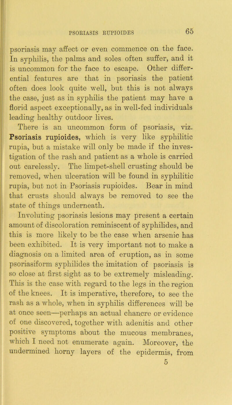 PSORIASIS RUPIOIDES psoriasis may affect or even commence on the face. In s3’-philis, the palms and soles often suffer, and it is uncommon for the face to escape. Other differ- ential features are that in psoriasis the patient often does look quite well, but this is not always the case, just as in syphilis the patient may have a florid aspect exceptionally, as in well-fed individuals leading healthy outdoor lives. There is an uncommon form of psoriasis, viz. Psoriasis rupioides, which is very like syphilitic rupia, but a mistake will only be made if the inves- tigation of the rash and patient as a whole is carried out carelessly. The limpet-shell crusting should be removed, when ulceration will be found in syphilitic rupia, but not in Psoriasis rupioides. Bear in mind that crusts should always be removed to see the state of things underneath. Involuting psoriasis lesions may present a certain amount of discoloration reminiscent of syphilides, and this is more likelv to be the case when arsenic has V been exhibited. It is very important not to make a diagnosis on a limited area of eruption, as in some psoriasiform syphilides the imitation of psoriasis is so close at first sight as to be extremely misleading. This is the case with regard to the legs in the region of the knees. It is imperative, therefore, to see the rash as a whole, when in syphilis differences will be at once seen—perhaps an actual chancre or evidence of one discovered, together with adenitis and other positive symptoms about the mucous membranes, which I need not enumerate again. Moreover, the undermined homy layers of the epidermis, from 5