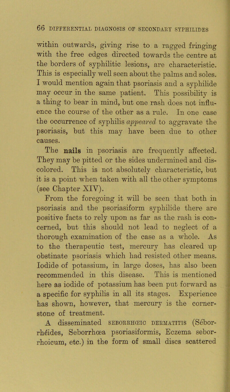 within outwards, giving rise to a ragged fringing with the free edges directed towards the centre at the borders of syphilitic lesions, are characteristic. This is especially well seen about the palms and soles. I would mention again that psoriasis and a syphilide ^ may occur in the same patient. This possibility is \ 2b thing to bear in mind, but one rash does not influ- 5 ence the course of the other as a rule. In one case \ the occurrence of syphilis appeared to aggravate the | psoriasis, but this may have been due to other causes. The nails in psoriasis are frequently affected. They may be pitted or the sides undermined and dis- colored. This is not absolutely characteristic, but it is a point when taken with all the other symptoms (see Chapter XIV). From the foregoing it will be seen that both in psoriasis and the psoriasiform syphilide there are positive facts to rely upon as far as the rash is con- cerned, but this should not lead to neglect of a thorough examination of the case as a whole. As to the therapeutic test, mercury has cleared up obstinate psoriasis which had resisted other means. Iodide of potassium, in large doses, has also been recommended in this disease. This is mentioned here as iodide of potassium has been put forward as ^ a specific for syphilis in all its stages. Experience has shown, however, that mercury is the corner- stone of treatment. y. A disseminated seborrhceio dermatitis (Sebor- I rh^ides, Seborrhoea psoriasiformis. Eczema sebor- '{ rhoicum, etc.) in the form of small discs scattered