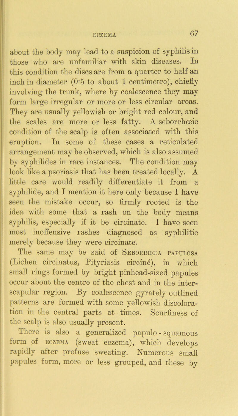 ECZEMA about the body may lead to a suspicion of syphilis in those who are unfamiliar with skin diseases. In this condition the discs are from a quarter to half an inch in diameter (O'5 to about 1 centimetre), chiefly involving the trunk, where by coalescence they may form large irregular or more or less circular areas. They are usually yellowish or bright red colour, and the scales are more or less fatty. A seborrhoeic condition of the scalp is often associated with this eruption. In some of these cases a reticulated arrangement may be observed, which is also assumed by syphilides in rare instances. The condition may look like a psoriasis that has been treated locally. A little care would readily differentiate it from a syphilide, and I mention it here only because I have seen the mistake occur, so firmly rooted is the idea with some that a rash on the body means syphilis, especially if it be circinate. I have seen most inoffensive rashes diagnosed as syphilitic merely because they were circinate. The same may be said of Seboerhqea papulosa (Lichen circinatus. Pityriasis circine), in which small rings formed by bright pinhead-sized papules occur about the centre of the chest and in the inter- scapular region. By coalescence gyrately outlined patterns are formed with some yellowish discolora- tion in the central parts at times. Scurfiness of the scalp is also usually present. There is also a generalized j)apulo - squamous form of ECZEMA (sweat eczema), which develops rapidly after profuse sweating. Numerous small papules form, more or less grouped, and these by