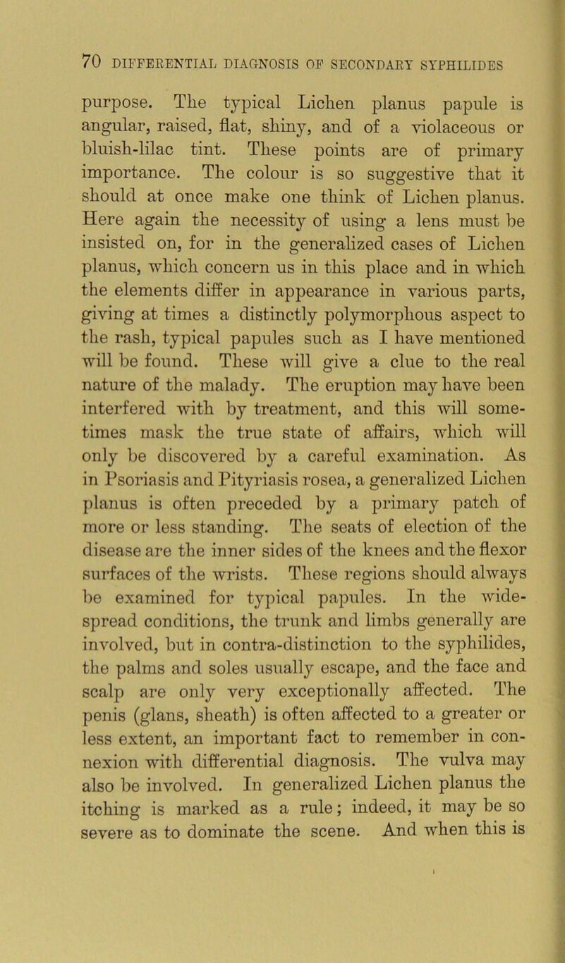 purpose. The typical Lichen planus papule is angular, raised, flat, shiny, and of a violaceous or bluish-lilac tint. These points are of primary importance. The colour is so suggestive that it should at once make one think of Lichen planus. Here again the necessity of using a lens must be insisted on, for in the generalized cases of Lichen planus, which concern us in this place and in which the elements differ in appearance in various parts, giving at times a distinctly polymorphous aspect to the rash, typical papules such as I have mentioned will be found. These will give a clue to the real nature of the malady. The eruption may have been interfered with by treatment, and this will some- times mask the true state of affairs, which will only be discovered by a careful examination. As in Psoriasis and Pityriasis rosea, a generalized Lichen planus is often preceded by a primary patch of more or less standing. The seats of election of the disease are the inner sides of the knees and the flexor surfaces of the Avrists. These regions should always be examined for typical papules. In the Avide- spread conditions, the trunk and limbs generally are inA^olved, but in contra-distinction to the syphilides, the palms and soles usually escape, and the face and scalp are only very exceptionally affected. The penis (glans, sheath) is often affected to a greater or less extent, an important fact to remember in con- nexion with differential diagnosis. The vulva may also be inA’’olved. In generalized Lichen planus the itching is marked as a rule; indeed, it may be so severe as to dominate the scene. And when this is