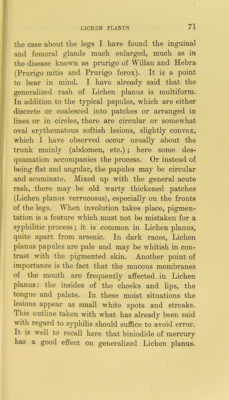 the case about the legs I have found the inguinal and femoral glands much enlarged, much as in the disease known as prurigo of Willan and Hebra (Prurigo mitis and Prurigo ferox). It is a point to bear in mind. I have already said that the generalized rash of Lichen planus is multiform. In addition to the typical papules, which are either discrete or coalesced into patches or arranged in lines or in circles, there are circular or somewhat oval erythematous softish lesions, slightly convex, which I have observed occur usually about the trunk mainly (abdomen, etc.); here some des- quamation accompanies the process. Or instead of being flat and angular, the papules may be circular and acuminate. Mixed up with the general acute rash, there may be old warty thickened patches (Lichen planus verrucosus), especially on the fronts of the legs. When involution takes place, pigmen- tation is a feature which must not be mistaken for a syphihtic process; it is common in Lichen planus, quite apart from arsenic. In dark races. Lichen planus papules are pale and may be whitish in con- trast with the pigmented skin. Another point of importance is the fact that the mucous membranes of the mouth are frequently affected in Lichen planus: the insides of the cheeks and lips, the tongue and palate. In these moist situations the lesions appear as small white spots and streaks. This outline taken with what has already been said with regard to syphilis should suffice to avoid error. It is well to recall here that biniodide of mercury has a good effect on generalized Lichen planus.