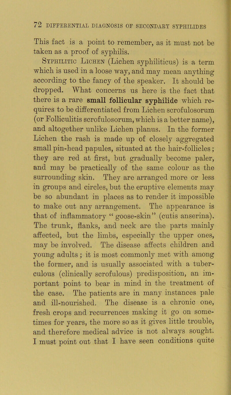 This fact is a point to remember, as it must not be taken as a proof of syphilis. Syphilitic Lichen (Lichen syphiliticus) is a term which is used in a loose way, and may mean anything according to the fancy of the speaker. It should be dropped. What concerns us here is the fact that there is a rare small follicular syphilide which re- quires to be differentiated from Lichen scrofulosorum (or Folliculitis scrofulosorum, which is a better name), and altogether unlike Lichen planus. In the former Lichen the rash is made up of closely aggregated small pin-head papules, situated at the hair-follicles; they are red at first, but gradually become paler, and may be practically of the same colour as the surrounding skin. They are arranged more or less in groups and circles, but the eruptive elements may be so abundant in places as to render it imjiossible to make out any arrangement. The appearance is that of inflammatory “ goose-skin” (cutis anserina). The trunk, flanks, and neck are the parts mainly affected, but the limbs, especially the upper ones, may be involved. The disease affects children and young adults; it is most commonly met with among the former, and is usually associated with a tuber- culous (clinically scrofulous) predisposition, an im- portant point to bear in mind in the treatment of the case. The patients are in many instances pale and ill-nourished. The disease is a chronic one, fresh crops and recurrences making it go on some- times for years, the more so as it gives little trouble, and therefore medical advice is not always sought. I must point out that I have seen conditions quite