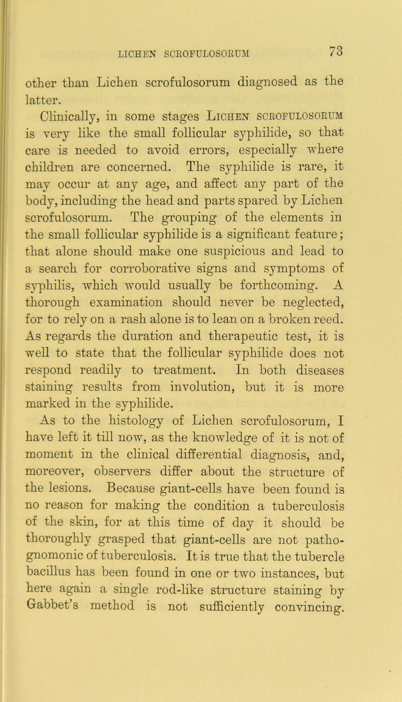 LICHEN SCROFULOSOEUM other than Lichen scrofnlosorum diagnosed as the latter. Clinically, in some stages Lichen scrofulosorum is very like the small follicular syphilide, so that care is needed to avoid errors, especially where children are concerned. The syphilide is rare, it may occur at any age, and affect any part of the body, including the head and parts spared by Lichen scrofulosorum. The grouping of the elements in the small follicular syphilide is a significant feature; that alone should make one suspicious and lead to a search for corroborative signs and symptoms of syphilis, which would usually be forthcoming. A thorough examination should never be neglected, for to rely on a rash alone is to lean on a broken reed. As regards the duration and therapeutic test, it is well to state that the follicular syphilide does not respond readily to treatment. In both diseases staining results from involution, but it is more marked in the syphilide. As to the histology of Lichen scrofulosorum, I have left it till now, as the knowledge of it is not of moment in the clinical differential diagnosis, and, moreover, observers differ about the structure of the lesions. Because giant-cells have been found is no reason for making the condition a tuberculosis of the skin, for at this time of day it should be thoroughly grasped that giant-cells are not patho- gnomonic of tuberculosis. It is true that the tubercle bacillus has been found in one or two instances, but here again a single rod-like structure staining by Gabbet’s method is not sufiiciently convincing.