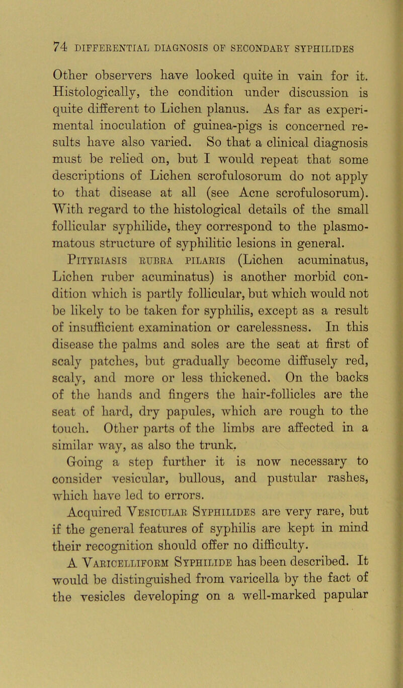 Other observers have looked quite in vain for it. Histologically, the condition under discussion is quite different to Lichen planus. As far as experi- mental inoculation of guinea-pigs is concerned re- sults have also varied. So that a clinical diagnosis must be relied on, but I would repeat that some descriptions of Lichen scrofulosorum do not apply to that disease at all (see Acne scrofulosorum). With regard to the histological details of the small follicular syphihde, they correspond to the plasmo- matous structure of syphilitic lesions in general. Pityriasis rubra pilaris (Lichen acuminatus. Lichen ruber acuminatus) is another morbid con- dition which is partly follicular, but which would not be likely to be taken for syphilis, except as a result of insufficient examination or carelessness. In this disease the palms and soles are the seat at first of scaly patches, but gradually become diffusely red, scaly, and more or less thickened. On the backs of the hands and fingers the hair-follicles are the seat of hard, dry papules, which are rough to the touch. Other parts of the limbs are affected in a similar way, as also the trunk. Going a step further it is now necessary to consider vesicular, bullous, and pustular rashes, which have led to errors. Acquired Vesicular Syphilides are very rare, but if the general features of syphilis are kept in mind their recognition should offer no difficulty. A Varicelliform Syphilide has been described. It would be distinguished from varicella by the fact of the vesicles developing on a well-marked papular