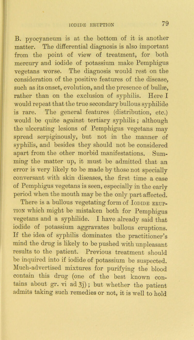 B. pyocjaneum is at the bottom of it is another matter. The differential diagnosis is also important from the point of view of treatment, for both mercury and iodide of potassium make Pemphigus vegetans worse. The diagnosis would rest on the consideration of the positive features of the disease, such as its onset, evolution, and the presence of bullge, rather than on the exclusion of syphilis. Here I would repeat that the true secondary bullous syphilide is rare. The general features (distribution, etc.) would be quite against tertiary syphilis; although the ulcerating lesions of Pemphigus vegetans may spread serpiginously, but not in the manner of syphilis, and besides they should not be considered apart from the other morbid manifestations. Sum- ming the matter up, it must be admitted that an error is very likely to be made by those not specially conversant with skin diseases, the first time a case of Pemphigus vegetans is seen, especially in the early period when the mouth may be the only part affected. There is a bullous vegetating form of Iodide erup- tion which might be mistaken both for Pemphigus vegetans and a syphilide. I have already said that iodide of potassium aggravates bullous eruptions. If the idea of syphilis dominates the practitioner’s mind the drug is likely to be pushed with unpleasant results to the patient. Previous treatment should be inquired into if iodide of potassium be suspected. Much-advertised mixtures for purifying the blood contain this drug (one of the best known con- tains about gr. vi ad 3j); but whether the patient admits taking such remedies or not, it is well to hold