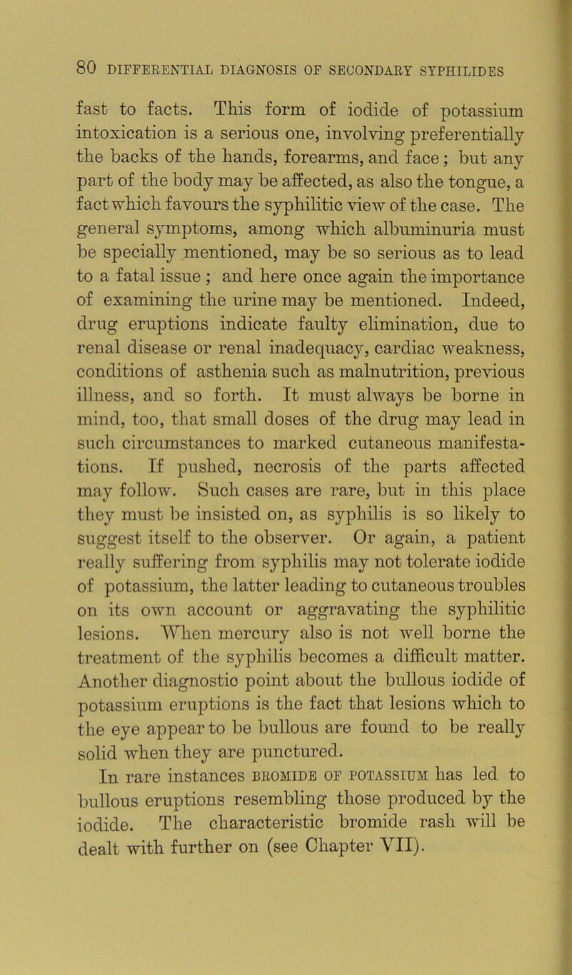 fast to facts. This form of iodide of potassium intoxication is a serious one, involving preferentially the backs of the hands, forearms, and face; but any part of the body may be affected, as also the tongue, a fact which favours the syphilitic view of the case. The general symptoms, among which albuminuria must be specially mentioned, may be so serious as to lead to a fatal issue ; and here once again the importance of examining the urine may be mentioned. Indeed, drug eruptions indicate faulty elimination, due to renal disease or renal inadequac}^, cardiac weakness, conditions of asthenia such as malnutrition, previous illness, and so forth. It must always be borne in mind, too, that small doses of the drug may lead in such circumstances to marked cutaneous manifesta- tions. If pushed, necrosis of the parts affected may follow. Such cases are rare, but in this place they must be insisted on, as syphilis is so likely to suggest itself to the observer. Or again, a patient I’eally suffering from syphilis may not tolerate iodide of potassium, the latter leading to cutaneous troubles on its own account or aggravating the syphilitic lesions. When mercury also is not well borne the treatment of the syphilis becomes a difficult matter. Another diagnostic point about the bullous iodide of potassium eruptions is the fact that lesions which to the eye appear to be bullous are found to be really solid when they are punctured. In rare instances bromide of potassium has led to bullous eruptions resembling those produced by the iodide. The characteristic bromide rash will be dealt with further on (see Chapter VII).