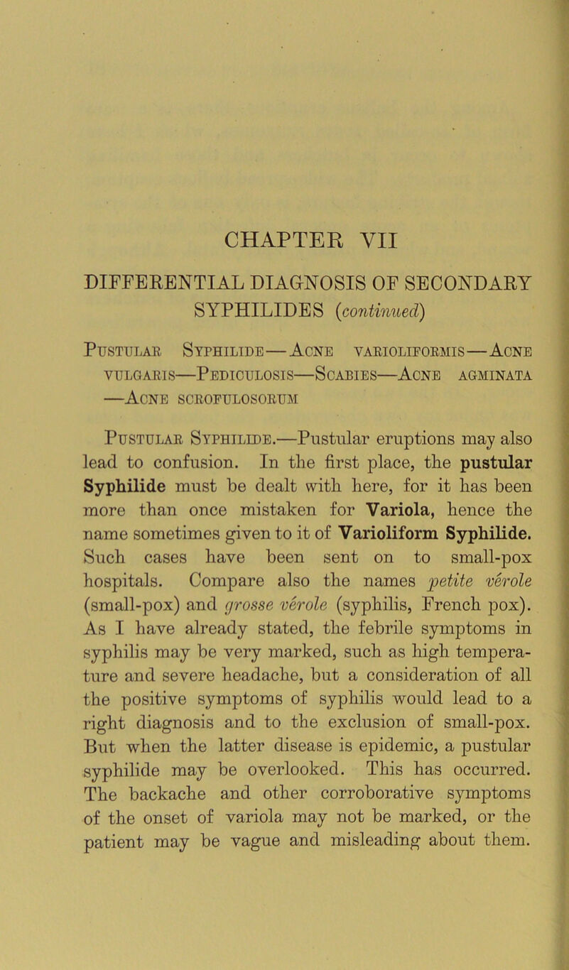 DIFFERENTIAL DIAGNOSIS OF SECONDARY SYPHILIDES {continued) Pustular Syphilide—Acne varioliformis—Acne VULGARIS—Pediculosis—Scabies—Acne agminata —Acne scrofulosorum Pustular Syphilide.—Pustular eruptions may also lead to confusion. In the first place, the pustular Syphilide must be dealt with here, for it has been more than once mistaken for Variola, hence the name sometimes given to it of Varioliform Syphilide. Such cases have been sent on to small-pox hospitals. Compare also the names ;petite verole (small-pox) and grosse verole (syphilis, French pox). As I have already stated, the febrile symptoms in syphilis may be very marked, such as high tempera- ture and severe headache, but a consideration of all the positive symptoms of syphilis would lead to a right diagnosis and to the exclusion of small-pox. But when the latter disease is epidemic, a pustular syphilide may be overlooked. This has occurred. The backache and other corroborative symptoms of the onset of variola may not be marked, or the patient may be vague and misleading about them.