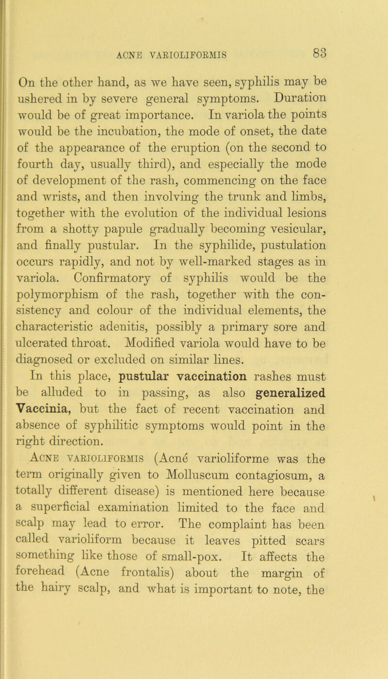 On the other hand, as we have seen, syphilis may be ushered in by severe general symptoms. Duration would be of great importance. In variola the points would be the incubation, the mode of onset, the date of the appearance of the eruption (on the second to fourth day, usually third), and especially the mode of development of the rash, commencing on the face and wrists, and then involving the trunk and limbs, together with the evolution of the individual lesions from a shotty papule gradually becoming vesicular, and finally pustular. In the syphilide, pustulation occurs rapidly, and not by well-marked stages as in variola. Confirmatory of syphilis would be the polymorphism of the rash, together with the con- sistency and colour of the individual elements, the characteristic adenitis, possibly a primary sore and ulcerated throat. Modified variola would have to be diagnosed or excluded on similar lines. In this place, pustular vaccination rashes must be alluded to in passing, as also generalized Vaccinia, but the fact of recent vaccination and absence of syphilitic symptoms would point in the right direction. Acne vabiolifoemis (Acne varioliforme was the term originally given to Molluscum contagiosum, a totally different disease) is mentioned here because a superficial examination limited to the face and scalp may lead to error. The complaint has been called varioHform because it leaves pitted scars something like those of small-pox. It affects the forehead (Acne frontalis) about the margin of the hairy scalp, and what is important to note, the