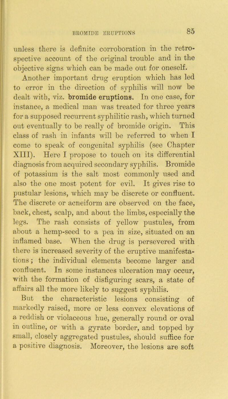 unless there is definite corroboration in the retro- spective account of the original trouble and in the objective signs which can be made out for oneself. Another important drug eruption which has led to error in the direction of syphilis will now be dealt with, viz. bromide eruptions. In one case, for instance, a medical man was treated for three years for a supposed recurrent syphilitic rash, which turned out eventually to be really of bromide origin. This class of rash in infants will be referred to when I come to speak of congenital syphilis (see Chapter XIII). Here I propose to touch on its differential diagnosis from acquired secondary syphilis. Bromide of potassium is the salt most commonly used and also the one most potent for evil. It gives rise to pustular lesions, which may be discrete or confluent. The discrete or acneiform are observed on the face, back, chest, scalp, and about the limbs, especially the legs. The rash consists of yellow pustules, from about a hemp-seed to a pea in size, situated on an inflamed base. When the drug is persevered with there is increased severity of the eruptive manifesta- tions ; the individual elements become larger and confluent. In some instances ulceration may occur, with the formation of disfiguring scars, a state of affairs all the more likely to suggest syphilis. But the characteristic lesions consisting of markedly raised, more or less convex elevations of a reddish or violaceous hue, generally round or oval in outline, or with a gyrate border, and topped by small, closely aggregated pustules, should suffice for a positive diagnosis. Moreover, the lesions are soft