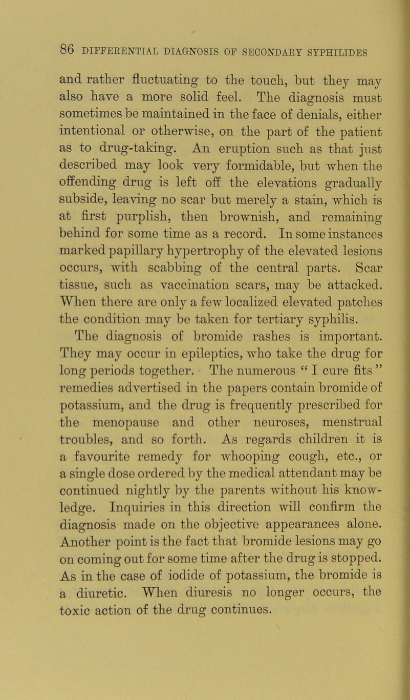 and rather fluctuating to the touch, but they may also have a more solid feel. The diagnosis must sometimes be maintained in the face of denials, either intentional or otherwise, on the part of the patient as to drug-taking. An eruption such as that just described may look very formidable, but when the offending drug is left off the elevations gradually subside, leaving no scar but merely a stain, which is at first purplish, then brownish, and remaining behind for some time as a record. In some instances marked papillary hypertrophy of the elevated lesions occurs, with scabbing of the central parts. Scar tissue, such as vaccination scars, may be attacked. When there are only a few localized elevated patches the condition may be taken for tertiary syphilis. The diagnosis of bromide rashes is important. They may occur in epileptics, who take the drug for long periods together. ■ The numerous “ I cure fits ” remedies advertised in the papers contain bromide of potassium, and the drug is frequently prescribed for the menopause and other neuroses, menstrual troubles, and so forth. As regards children it is a favourite remedy for whooping cough, etc., or a single dose ordered liy the medical attendant may be continued nightly liy the parents without his know- ledge. Inquiries in this direction will confirm the diagnosis made on the objective appearances alone. Another point is the fact that bromide lesions may go on coming out for some time after the drug is stopped. As in the case of iodide of potassium, the bromide is a diuretic. Wlien diuresis no longer occurs, the toxic action of the drug continues.