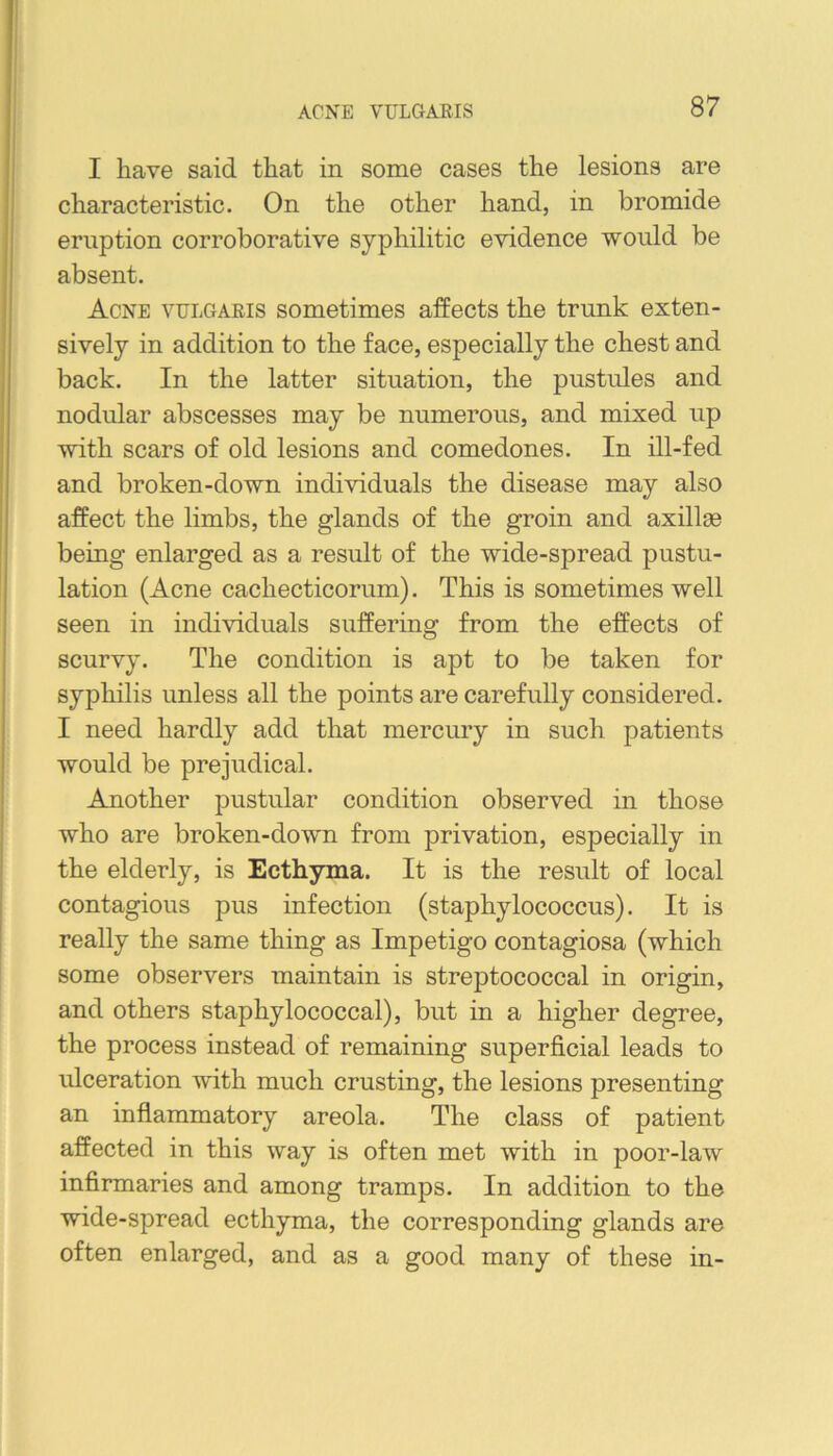 I have said that in some cases the lesions are characteristic. On the other hand, in bromide eruption corroborative syphilitic evidence would be absent. Acne vulgaris sometimes affects the trunk exten- sively in addition to the face, especially the chest and back. In the latter situation, the pustules and nodular abscesses may be numerous, and mixed up with scars of old lesions and comedones. In ill-fed and broken-down individuals the disease may also affect the limbs, the glands of the groin and axillae being enlarged as a result of the wide-spread postu- lation (Acne cachecticorum). This is sometimes well seen in individuals suffering from the effects of scurvy. The condition is apt to be taken for syphilis unless all the points are carefully considered. I need hardly add that mercury in such patients would be prejudical. Another pustular condition observed in those who are broken-down from privation, especially in the elderly, is Ecthyma. It is the result of local contagious pus infection (staphylococcus). It is really the same thing as Impetigo contagiosa (which some observers maintain is streptococcal in origin, and others staphylococcal), but in a higher degree, the process instead of remaining superficial leads to ulceration with much crusting, the lesions presenting an inflammatory areola. The class of patient affected in this way is often met with in poor-law infirmaries and among tramps. In addition to the wide-spread ecthyma, the corresponding glands are often enlarged, and as a good many of these in-