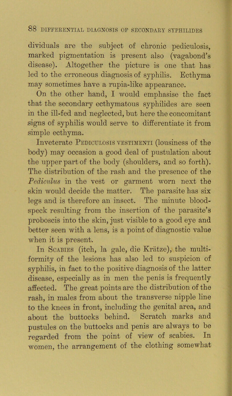 dividiials are the subject of chronic pediculosis, marked pigmentation is present also (vagabond’s disease). Altogether the picture is one that has led to the erroneous diagnosis of syphilis. Ecthyma may sometimes have a rupia-like appearance. On the other hand, I would emphasise the fact that the secondary ecthymatous syphilides are seen in the ill-fed and neglected, but here the concomitant signs of syphilis would serve to differentiate it from simple ecthyma. Inveterate Pediculosis vestimenti (lousiness of the body) may occasion a good deal of pustulation about the upper part of the body (shoulders, and so forth). The distribution of the rash and the presence of the Pedicnlus in the vest or garment worn next the skin would decide the matter. The parasite has six legs and is therefore an insect. The minute blood- speck resulting from the insertion of the parasite’s proboscis into the skin, just visible to a good eye and better seen with a lens, is a point of diagnostic value when it is present. In Scabies (itch, la gale, die Kriitze), the multi- formity of the lesions has also led to suspicion of syphilis, in fact to the positive diagnosis of the latter disease, especially as in men the penis is frequently affected. The great points are the distribution of the rash, in males from about the transverse nipple line to the knees in front, including the genital area, and about the buttocks behind. Scratch marks and pustules on the buttocks and penis are always to be regarded from the point of view of scabies. In women, the arrangement of the clothing somewhat