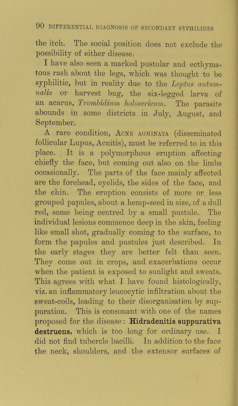 the itch. The social position does not exclude the possibility of either disease. I have also seen a marked pustular and ecthyma- tous rash about the legs, 'which was thought to be syphilitic, but in reality due to the Lephis autum- 7ialis or harvest bug, the six-legged larva of an acarus, Trombidium holosericum. The parasite abounds in some districts in July, August, and September. A rare condition. Acne agminata (disseminated follicular Lupus, Acnitis), must be referred to in this place. It is a polymorphous eruption affecting chiefly the face, but coming out also on the limbs occasionally. The parts of the face mainly affected are the forehead, eyelids, the sides of the face, and the chin. The eruption consists of more or less grouped papules, about a hemp-seed in size, of a dull red, some being centred by a small pustule. The individual lesions commence deep in the skin, feeling like small shot, gradually coming to the surface, to form tlie papules and pustules just described. In the early stages they are better felt than seen. They come out in crops, and exacerbations occur when the patient is exposed to sunlight and sweats. This agrees with what I have found histologically, viz. an inflammatory leucocytic infiltration about the sweat-coiis, leading to their disorganisation by sup- puration. This is consonant with one of the names proposed for the disease: Hidradenitis suppurativa destruens, which is too long for ordinary use. I did not find tubercle bacilli. In addition to the face the neck, shoulders, and the extensor surfaces of