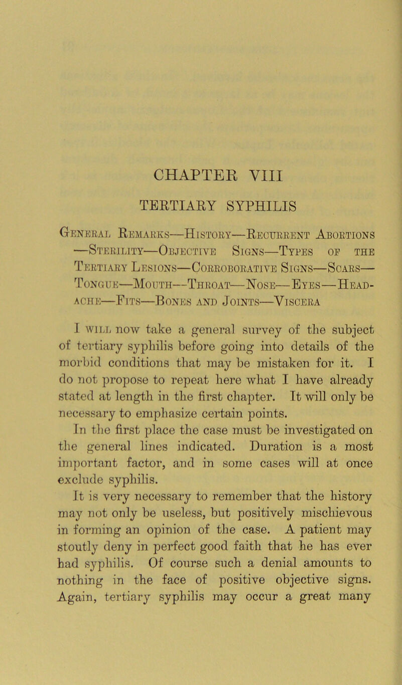 CHAPTER VIII TERTIARY SYPHILIS General Remarks—History—Recurrent Abortions —Sterility—Objective Signs—Tyres of the Tertiary Lesions—Corroborative Signs—Scars— T ONG u E—Mouth—Throai'— Nose— Eyes—Head- ache—Fits—Bones and Joints—Viscera I wiLii now take a general survey of the subject of tertiary syphilis before going into details of the morbid conditions that may be mistaken for it. I do not propose to repeat here what I have already stated at length in the first chapter. Tt will only be necessary to empliasize certain points. In tlie first place the case must be investigated on the general lines indicated. Duration is a most important factor, and in some cases will at once exclude syphilis. It is very necessary to remember that the history may not only be useless, but positively mischievous in forming an opinion of the case. A patient may stoutly deny in perfect good faith that he has ever had syphilis. Of course such a denial amounts to nothing in the face of positive objective signs. Again, tertiary syphilis may occur a great many