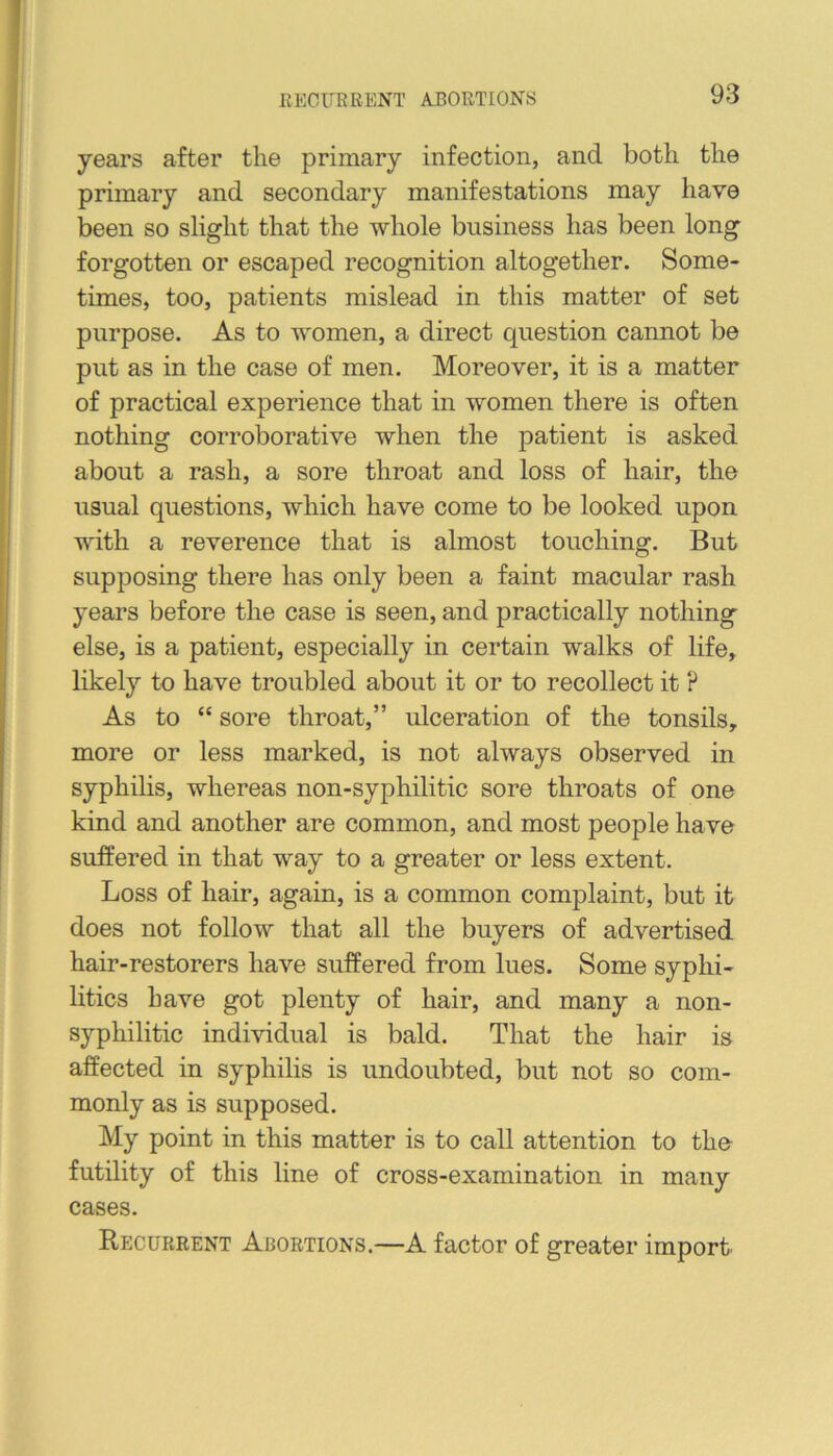 rvEGUERENT ABORTIONS years after the primary infection, and both the primary and secondary manifestations may have been so slight that the whole business has been long forgotten or escaped recognition altogether. Some- times, too, patients mislead in this matter of set purpose. As to women, a direct question cannot be put as in the case of men. Moreover, it is a matter of practical experience that in women there is often nothing corroborative when the patient is asked about a rash, a sore throat and loss of hair, the usual questions, which have come to be looked upon with a reverence that is almost touching. But supposing there has only been a faint macular rash years before the case is seen, and practically nothing else, is a patient, especially in certain walks of life, likely to have troubled about it or to recollect it ? As to “ sore throat,” ulceration of the tonsils, more or less marked, is not always observed in syphilis, whereas non-syphilitic sore throats of one kind and another are common, and most people have suffered in that way to a greater or less extent. Loss of hair, again, is a common complaint, but it does not follow that all the buyers of advertised hair-restorers have suffered from lues. Some syphi- litics have got plenty of hair, and many a non- syphilitic individual is bald. That the hair is affected in syphilis is undoubted, but not so com- monly as is supposed. My point in this matter is to call attention to the futility of this line of cross-examination in many cases. Recurrent Abortions.—A factor of greater import