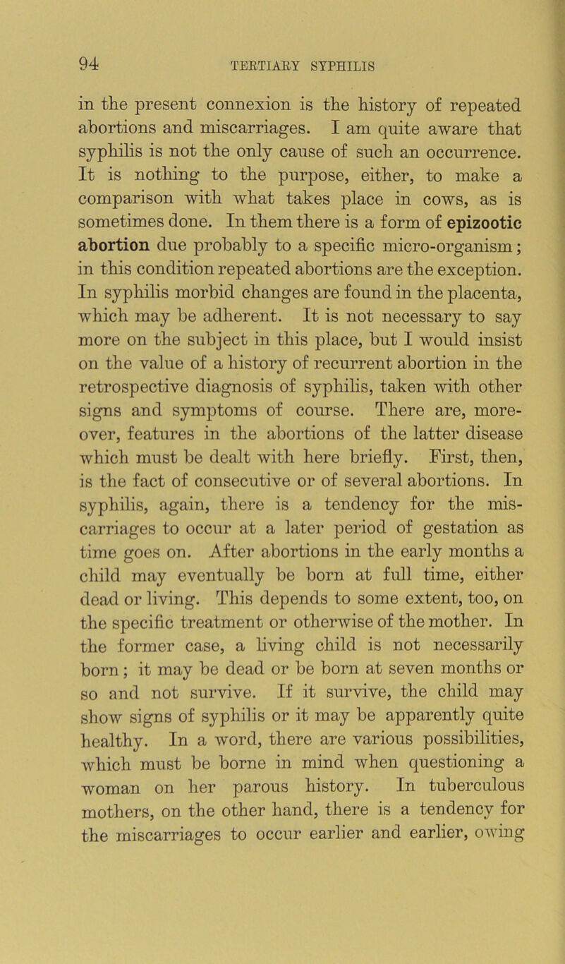 in tlie present connexion is the history of repeated abortions and miscarriages. I am quite aware that syphilis is not the only cause of such an occurrence. It is nothing to the purpose, either, to make a comparison with what takes place in cows, as is sometimes done. In them there is a form of epizootic abortion due probably to a specific micro-organism; in this condition repeated abortions are the exception. In syphilis morbid changes are found in the placenta, which may be adherent. It is not necessary to say more on the subject in this place, but I would insist on the value of a history of recurrent abortion in the retrospective diagnosis of syphilis, taken with other signs and symptoms of course. There are, more- over, features in the abortions of the latter disease which must be dealt with here briefly. First, then, is the fact of consecutive or of several abortions. In syphilis, again, there is a tendency for the mis- carriages to occur at a later period of gestation as time goes on. After abortions in the early months a child may eventually be born at full time, either dead or living. This depends to some extent, too, on the specific treatment or otherwise of the mother. In the former case, a living child is not necessarily born; it may be dead or be born at seven months or so and not survive. If it survive, the child may show signs of syphilis or it may be apparently quite healthy. In a word, there are various possibilities, which must be borne in mind when questioning a woman on her parous history. In tuberculous mothers, on the other hand, there is a tendency for the miscarriages to occur earlier and earlier, owing