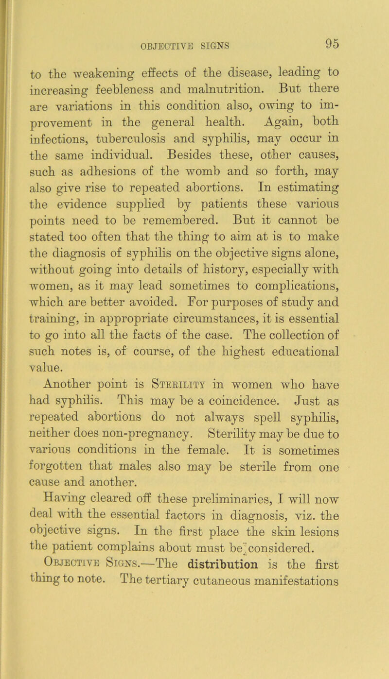 OBJECTIVE SIGNS to the weakening effects of tlie disease, leading to increasing feebleness and malnutrition. But there are variations in this condition also, owing to im- provement in the general health. Again, both infections, tuberculosis and syphilis, may occur in the same individual. Besides these, other causes, such as adhesions of the womb and so forth, may also give rise to repeated abortions. In estimating the evidence supplied by patients these various points need to be remembered. But it cannot be stated too often that the thing to aim at is to make the diagnosis of syphilis on the objective signs alone, without going into details of history, especially with women, as it may lead sometimes to complications, which are better avoided. For purposes of study and traming, in appropriate circumstances, it is essential to go into all the facts of the case. The collection of such notes is, of course, of the highest educational value. Another point is Sterility in women who have had syphilis. This may be a coincidence. Just as repeated abortions do not always spell syphilis, neither does non-pregnancy. Sterility may be due to various conditions in the female. It is sometimes forgotten that males also may be sterile from one cause and another. Having cleared off these preliminaries, I will now deal with the essential factors in diagnosis, viz. the objective signs. In the first place the skin lesions the patient complains about must be]^considered. Objective Signs.—The distribution is the first thing to note. The tertiary cutaneous manifestations