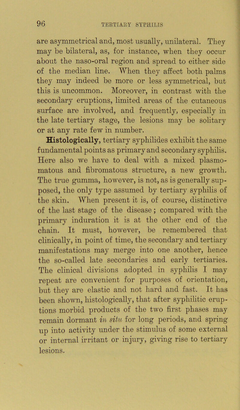 are asymmetrical and, most usually, unilateral. They may be bilateral, as, for instance, when they occur about the naso-oral region and spread to either side of the median line. When they affect both palms they may indeed be more or less symmetrical, but this is uncommon. Moreover, in contrast with the secondary eruptions, limited areas of the cutaneous surface are involved, and frequently, especially in the late tertiary stage, the lesions may be sohtary or at any rate few in number. Histologically, tertiary syphilides exhibit the same fundamental points as primary and secondary syphilis. Here also we have to deal with a mixed plasmo- matous and fibromatous structure, a new growth. The true gumma, however, is not, as is generally sup- posed, the only type assumed by tertiary syphilis of the skin. When present it is, of course, distinctive of the last stage of the disease; compared with the primary induration it is at the other end of the chain. It must, however, be remembered that clinically, in point of time, the secondary and tertiary manifestations may merge into one another, hence the so-called late secondaries and early tertiaries. The clinical divisions adopted in syphilis I may repeat are convenient for purposes of orientation, but they are elastic and not hard and fast. It has been shown, histologically, that after syphilitic erup- tions morbid products of the two first phases may remain dormant in situ for long periods, and spring up into activity under the stimulus of some external or internal irritant or injury, giving rise to tertiary lesions.