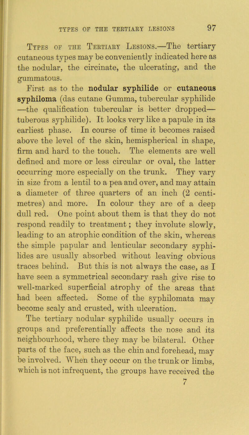 Types of the Tertiary Lesions.—The tertiary- cutaneous types may be conveniently indicated here as the nodular, the circinate, the ulcerating, and the gummatous. First as to the nodular syphilide or cutaneous syphiloma (das cutane Gumma, tubercular syphilide —the qualification tubercular is better dropped— tuberous syphilide). It looks very like a papule in its earliest phase. In course of time it becomes raised above the level of the skin, hemispherical in shape, firm and hard to the touch. The elements are well defined and more or less circular or oval, the latter occurring more especially on the trunk. They vary in size from a lentil to a pea and over, and may attain a diameter of three quarters of an inch (2 centi- metres) and more. In colour they are of a deep dull red. One point about them is that they do not respond readily to treatment; they involute slowly, leading to an atrophic condition of the skin, whereas the simple papular and lenticular secondary syphi- hdes are usually absorbed without leaving obvious traces behind. But this is not always the case, as I have seen a symmetrical secondary rash give rise to well-marked superficial atrophy of the areas that had been affected. Some of the syphilomata may become scaly and crusted, with ulceration. The tertiary nodular syphilide usually occurs in groups and preferentially affects the nose and its neighbourhood, where they may be bilateral. Other parts of the face, such as the chin and forehead, may be involved. When they occur on the trunk or limbs, which is not infrequent, the groups have received the 7