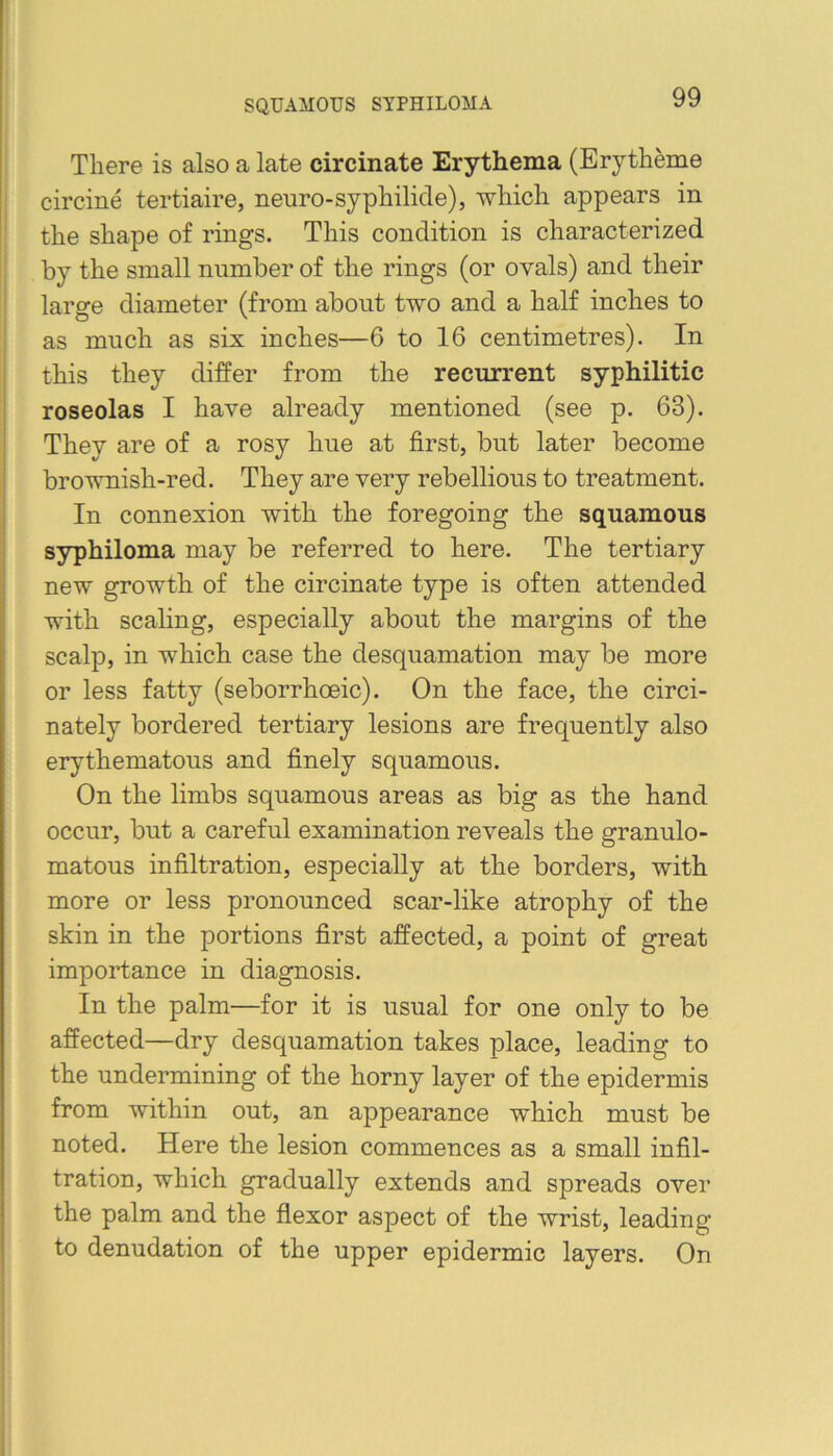 SQUAMOUS SYPHILOMA There is also a late circinate Erythema (Erytheme circine tertiaire, neuro-syphilide), which appears in the shape of rings. This condition is characterized by the small number of the rings (or ovals) and their large diameter (from about two and a half inches to as much as six inches—6 to 16 centimetres). In this they differ from the recurrent syphilitic roseolas I have already mentioned (see p. 63). They are of a rosy hue at first, but later become brownish-red. They are very rebellious to treatment. In connexion with the foregoing the squamous syphiloma may be referred to here. The tertiary new growth of the circinate type is often attended with scaling, especially about the margins of the scalp, in which case the desquamation may be more or less fatty (seborrhoeic). On the face, the circi- nately bordered tertiary lesions are frequently also erythematous and finely squamous. On the limbs squamous areas as big as the hand occur, but a careful examination reveals the granulo- matous infiltration, especially at the borders, with more or less pronounced scar-like atrophy of the skin in the portions first affected, a point of great importance in diagnosis. In the palm—for it is usual for one only to be affected—dry desquamation takes place, leading to the undermining of the horny layer of the epidermis from within out, an appearance which must be noted. Here the lesion commences as a small infil- tration, which gradually extends and spreads over the palm and the flexor aspect of the wrist, leading to denudation of the upper epidermic layers. On