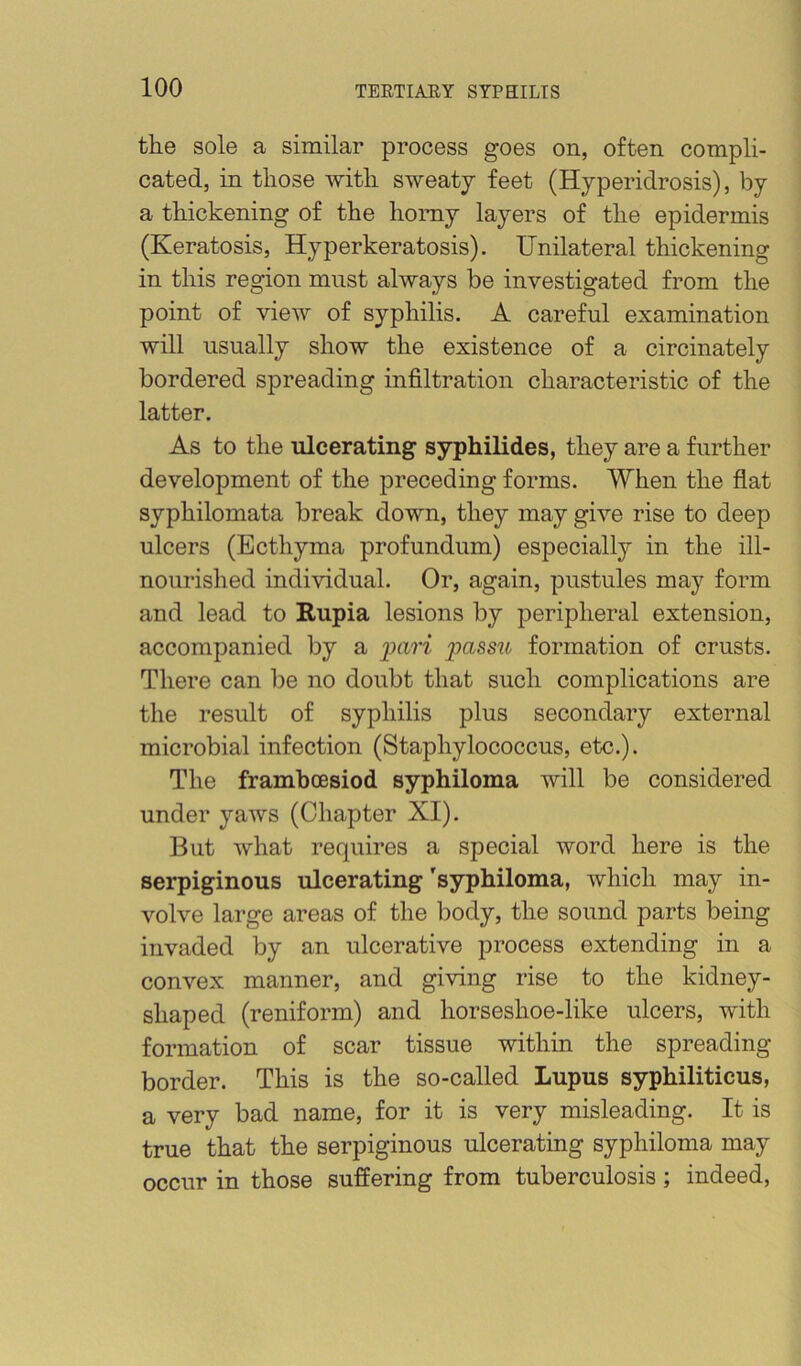 the sole a similar process goes on, often compli- cated, in those with sweaty feet (Hyperidrosis), by a thickening of the homy layers of the epidermis (Keratosis, Hyperkeratosis). Unilateral thickening in this region must always be investigated from the point of view of syphilis. A careful examination will usually show the existence of a circinately bordered spreading infiltration characteristic of the latter. As to the ulcerating syphilides, they are a further development of the preceding forms. When the flat syphilomata break down, they may give rise to deep ulcers (Ecthyma profundum) especially in the ill- nourished individual. Or, again, pustules may form and lead to Rupia lesions by peripheral extension, accompanied by a ])ari iiassu formation of crusts. There can be no doubt that such complications are the result of syphilis plus secondary external microbial infection (Staphylococcus, etc.). The framboesiod syphiloma will be considered under yaws (Chapter XI). But what requires a special word here is the serpiginous ulcerating 'syphiloma, which may in- volve large areas of the body, the sound parts being invaded by an ulcerative process extending in a convex manner, and giving rise to the kidney- shaped (reniform) and horseshoe-like ulcers, with formation of scar tissue within the spreading border. This is the so-called Lupus syphiliticus, a very bad name, for it is very misleading. It is true that the serpiginous ulcerating syphiloma may occur in those suffering from tuberculosis; indeed.