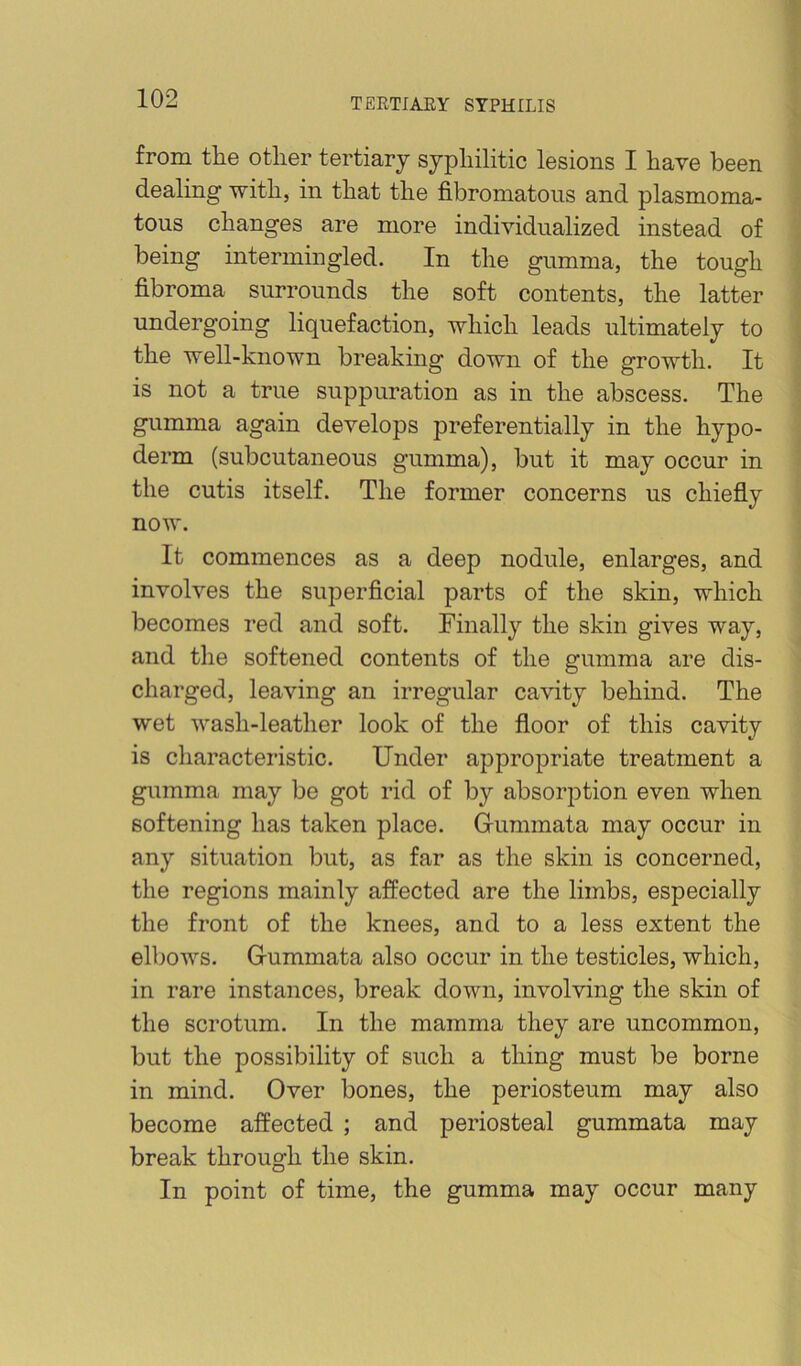 from the other tertiary syphilitic lesions I have been dealing with, in that the fibromatons and plasmoma- tous changes are more individualized instead of being intermingled. In the gumma, the tough fibroma surrounds the soft contents, the latter undergoing liquefaction, which leads ultimately to the well-known breaking down of the growth. It is not a true suppuration as in the abscess. The gumma again develops preferentially in the hypo- derm (subcutaneous gumma), but it may occur in the cutis itself. The former concerns us chiefly now. It commences as a deep nodule, enlarges, and involves the superficial parts of the skin, which becomes red and soft. Finally the skin gives way, and the softened contents of the gumma are dis- charged, leaving an irregular cavity behind. The wet wash-leather look of the floor of this cavity is characteristic. Under appropriate treatment a gumma may be got rid of by absorption even when softening has taken place. Gummata may occur in any situation but, as far as the skin is concerned, the regions mainly affected are the limbs, especially the front of the knees, and to a less extent the elbows. Gummata also occur in the testicles, which, in rare instances, break down, involving the skin of the scrotum. In the mamma they are uncommon, but the possibility of such a thing must be borne in mind. Over bones, the periosteum may also become affected ; and periosteal gummata may break through the skin. In point of time, the gumma may occur many