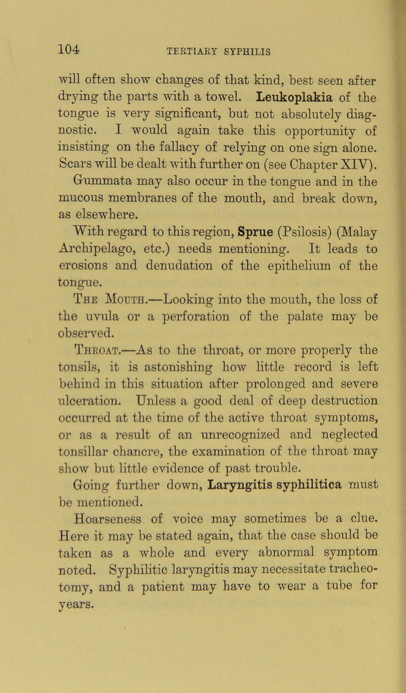 will often sliow changes of that kind, best seen after drying the parts with a towel. Leukoplakia of the tongue is very significant, but not absolutely diag- nostic. I would again take this opportunity of insisting on the fallacy of relying on one sign alone. Scars will be dealt with further on (see Chapter XIV). Gummata may also occur in the tongue and in the mucous membranes of the mouth, and break down, as elsewhere. With regard to this region. Sprue (Psilosis) (Malay Archipelago, etc.) needs mentioning. It leads to erosions and denudation of the epithelium of the tongue. The Mouth.—Looking into the mouth, the loss of the uvula or a perforation of the palate may be observed. Theoat.—As to the throat, or more properly the tonsils, it is astonishing how little record is left behind in this situation after prolonged and severe ulceration. Unless a good deal of deep destruction occurred at the time of the active throat symptoms, or as a result of an unrecognized and neglected tonsillar chancre, the examination of the throat may show but little evidence of past trouble. Going further down. Laryngitis syphilitica must be mentioned. Hoarseness of voice may sometimes be a clue. Here it may be stated again, that the case should be taken as a whole and every abnormal symptom noted. Syphilitic laryngitis may necessitate tracheo- tomy, and a patient may have to wear a tube for years.