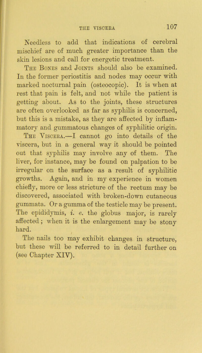 THE VISCERA Needless to add that indications of cerebral mischief are of much greater importance than the skin lesions and call for energetic treatment. The Bones and Joints should also be examined. In the former periostitis and nodes may occur with marked nocturnal pain (osteocopic). It is when at rest that pain is felt, and not while the patient is getting about. As to the joints, these structures are often overlooked as far as syphilis is concerned, but this is a mistake, as they are affected by inflam- matory and gummatous changes of syphilitic origin. The Viscera.—I cannot go into details of the viscera, but in a general way it should be pointed out that syphilis may involve any of them. The liver, for instance, may be found on palpation to be irregular on the surface as a result of syphilitic growths. Again, and in my experience in women chiefly, more or less stricture of the rectum may be discovered, associated with broken-down cutaneous gummata. Or a gumma of the testicle may be present. The epididymis, i. e. the globus major, is rarely affected; when it is the enlargement may be stony hard. The nails too may exhibit changes in structure, but these will be referred to in detail further on (see Chapter XIV).