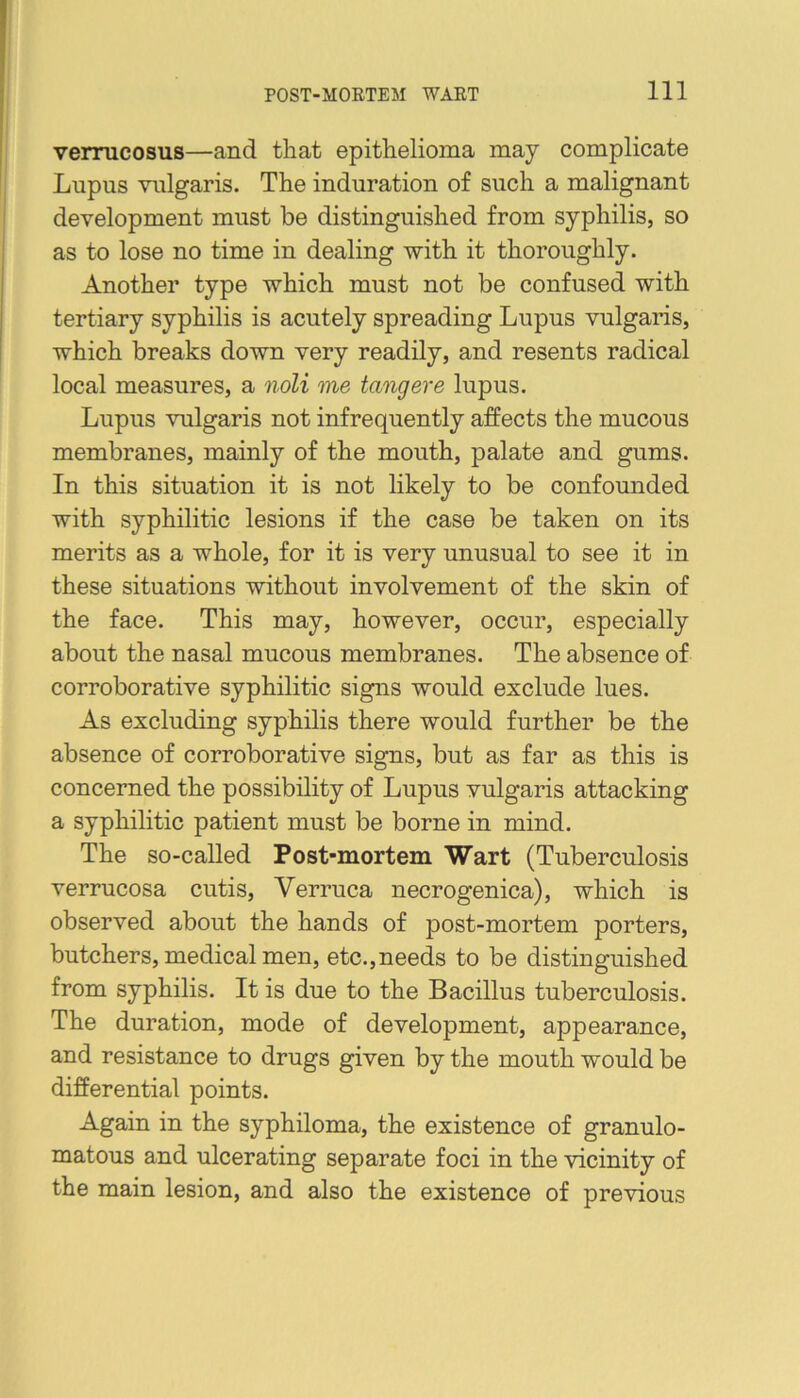 verrucosus—and that epithelioma may complicate Lupus vulgaris. The induration of such a malignant development must be distinguished from syphilis, so as to lose no time in dealing with it thoroughly. Another type which must not be confused with tertiary syphilis is acutely spreading Lupus vulgaris, which breaks down very readily, and resents radical local measures, a noli me tangere lupus. Lupus vulgaris not infrequently affects the mucous membranes, mainly of the mouth, palate and gums. In this situation it is not likely to be confounded with syphilitic lesions if the case be taken on its merits as a whole, for it is very unusual to see it in these situations without involvement of the skin of the face. This may, however, occur, especially about the nasal mucous membranes. The absence of corroborative syphilitic signs would exclude lues. As excluding syphilis there would further be the absence of corroborative signs, but as far as this is concerned the possibility of Lupus vulgaris attacking a syphilitic patient must be borne in mind. The so-called Post-mortem Wart (Tuberculosis verrucosa cutis. Verruca necrogenica), which is observed about the hands of post-mortem porters, butchers, medical men, etc.,needs to be distinguished from syphilis. It is due to the Bacillus tuberculosis. The duration, mode of development, appearance, and resistance to drugs given by the mouth would be differential points. Again in the syphiloma, the existence of granulo- matous and ulcerating separate foci in the vicinity of the main lesion, and also the existence of previous