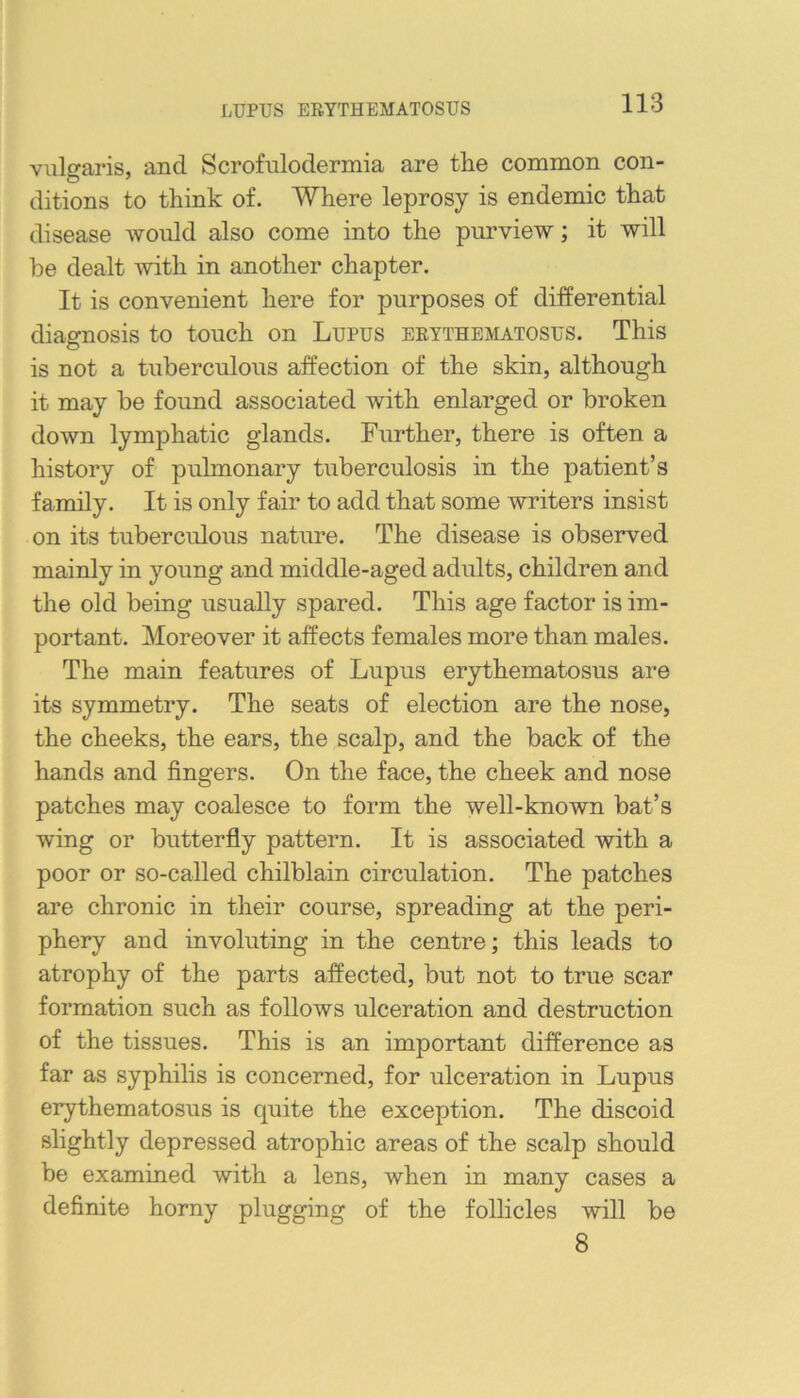 LUPUS ERYTHEMATOSUS vulgaris, and Scrofulodermia are tlie common con- ditions to think of. Where leprosy is endemic that disease would also come into the purview; it will be dealt with in another chapter. It is convenient here for purposes of differential diagnosis to touch on Lupus erythematosus. This is not a tuberculous affection of the skin, although it may be found associated with enlarged or broken down lymphatic glands. Further, there is often a history of pulmonary tuberculosis in the patient’s family. It is only fair to add that some writers insist on its tuberculous nature. The disease is observed mainly in young and middle-aged adults, children and the old being usually spared. This age factor is im- portant. Moreover it affects females more than males. The main features of Lupus erythematosus are its symmetry. The seats of election are the nose, the cheeks, the ears, the scalp, and the back of the hands and fingers. On the face, the cheek and nose patches may coalesce to form the well-known bat’s wing or butterfly pattern. It is associated with a poor or so-called chilblain circulation. The patches are chronic in their course, spreading at the peri- phery and involuting in the centre; this leads to atrophy of the parts affected, but not to true scar formation such as follows ulceration and destruction of the tissues. This is an important difference as far as syphilis is concerned, for ulceration in Lupus erythematosus is quite the exception. The discoid slightly depressed atrophic areas of the scalp should be examined with a lens, when in many cases a definite horny plugging of the follicles will be 8