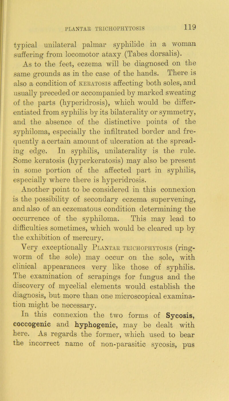 PLANTAR TRICHOPHYTOSIS typical unilateral palmar sypliilide in a woman suffering from locomotor ataxy (Tabes dorsalis). As to the feet, eczema will be diagnosed on the same grroimds as in the case of the hands. There is also a condition of keratosis affecting both soles, and usually preceded or accompanied by marked sweating of the parts (hyperidrosis), which would be differ- entiated from syphilis by its bilaterality or symmetry, and the absence of the distinctive points of the syphiloma, especially the infiltrated border and fre- quently a certain amount of ulceration at the spread- ing edge. In syphilis, unilaterality is the rule. Some keratosis (hyperkeratosis) may also be present in some portion of the affected part in syphilis, especially where there is hyperidrosis. Another point to be considered in this connexion is the possibility of secondary eczema supervening, and also of an eczematous condition determining the occurrence of the syphiloma. This may lead to difficulties sometimes, which would be cleared up by the exhibition of mercury. Very exceptionally Plantar trichophytosis (ring- worm of the sole) may occur on the sole, with clinical appearances very like those of syphilis. The examination of scrapings for fungus and the discovery of mycelial elements would establish the diagnosis, but more than one microscopical examina- tion might be necessary. In this connexion the two forms of Sycosis, coccogenic and hyphogenic, may be dealt with here. As regards the former, which used to bear the incorrect name of non-parasitic sycosis, pus