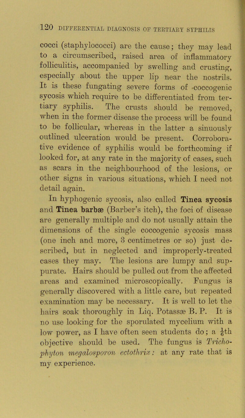 cocci (staphylococci) are the cause; they may lead to a circumscribed, raised area of inflammatory folliculitis, accompanied by swelling’ and crusting, especially about the upper lip near the nostrils. It is these fungating severe forms of -coccogenic sycosis which require to be differentiated from ter- tiary syphilis. The crusts should be removed, when in the former disease the process will be found to be follicular, whereas in the latter a sinuously outlined ulceration would be present. Corrobora- tive e^ddence of syphilis would be forthcoming if looked for, at any rate in the majority of cases, such as scars in the neighbourhood of the lesions, or other signs in various situations, which I need not detail again. In hyphogenic sycosis, also called Tinea sycosis and Tinea barbae (Barber’s itch), the foci of disease are generally multiple and do not usually attain the dimensions of the single coccogenic sycosis mass (one inch and more, 3 centimetres or so) just de- scribed, but in neglected and improperly-treated cases they may. The lesions are lumpy and sup- purate. Hairs should be pulled out from the affected areas and examined microscopically. Fungus is generally discovered with a little care, but repeated examination may be necessary. It is well to let the hairs soak thoroughly in Liq. Potassie B. P. It is no use looking for the sporulated mycelium with a low power, as I have often seen students do; a ^th objective should be used. The fungus is Tricho- 'phyton megalosporon ectothrix: at any rate that is my experience.