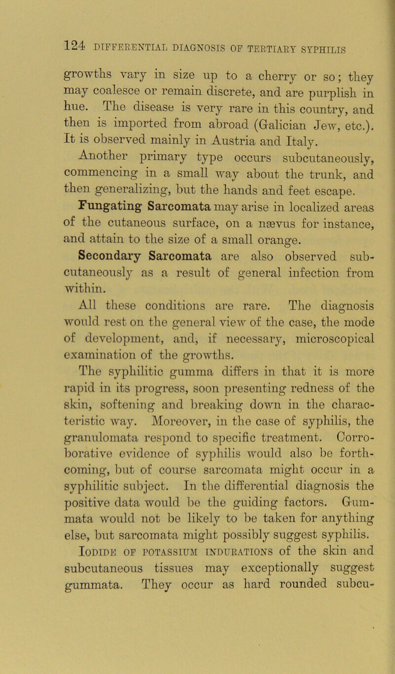 growths vary in size iip to a cherry or so; they may coalesce or remain discrete, and are purplish in hue. The disease is very rare in this country, and then is imported from abroad (G-alician Jew, etc.). It is observed mainly in Austria and Italy. Another primary type occurs subcutaneously, commencing in a small way about the trunk, and then generalizing, but the hands and feet escape. Fungating Sarcomata may arise in localized areas of the cutaneous surface, on a ngevus for instance, and attain to the size of a small orange. Secondary Sarcomata are also observed sub- cutaneously as a result of general infection from within. All these conditions are rare. The diagnosis would rest on the general vieAV of the case, the mode of development, and, if necessary, microscopical examination of the growths. The syphilitic gumma differs in that it is more rapid in its progress, soon presenting redness of the skin, softening and breaking down in the charac- teristic way. Moreover, in the case of syphilis, the granulomata respond to specific treatment. Corro- borative evidence of syphilis would also be forth- coming, but of course sarcomata might occur in a syphilitic subject. In the differential diagnosis the positive data would be the guiding factors. Griim- mata would not be likely to be taken for anything else, but sarcomata might possibly suggest syphilis. Iodide of potassium indurations of the skin and subcutaneous tissues may exceptionally suggest gummata. They occur as hard rounded subcu-