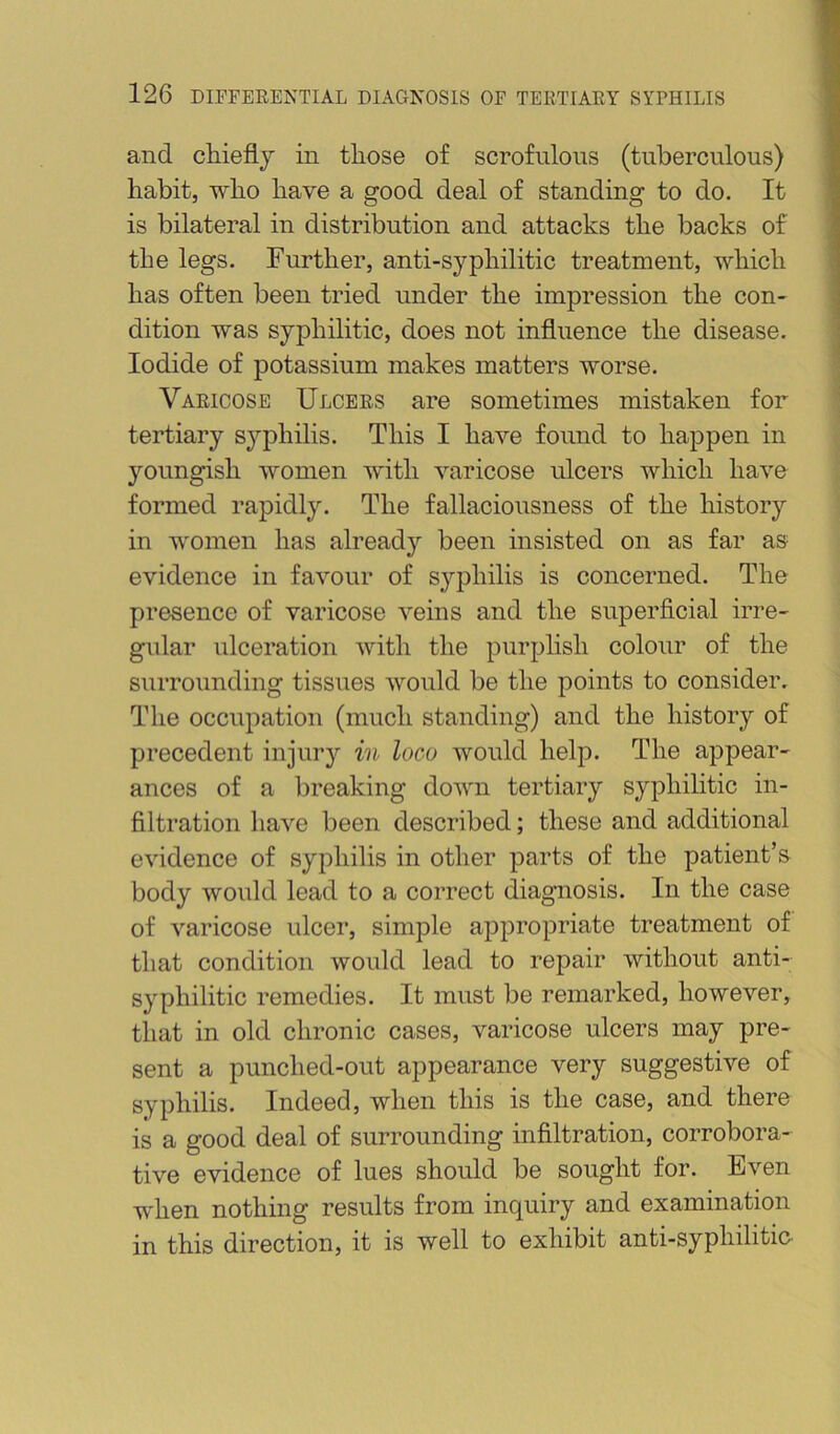 and chieflj in those of scrofulous (tuberculous) habit, who have a good deal of standing to do. It is bilateral in distribution and attacks the backs of the legs. Further, anti-syphilitic treatment, which has often been tried under the impression the con- dition was syphilitic, does not influence the disease. Iodide of potassium makes matters worse. Varicose Ulcers are sometimes mistaken for tertiary syphilis. This I have found to happen in youngish women with varicose ulcers which have formed rapidly. The fallaciousness of the history in women has already been insisted on as far as evidence in favour of syphilis is concerned. The presence of varicose veins and the superficial irre- gular ulceration with the purplish colour of the surrounding tissues would be the points to consider. The occupation (much standing) and the history of precedent injury in loco would help. The appear- ances of a breaking down tertiary syphilitic in- filtration have been described; these and additional evidence of syphilis in other parts of the patient’s body would lead to a correct diagnosis. In the case of varicose ulcer, simple appropriate treatment of that condition would lead to repair without anti- syphilitic remedies. It must be remarked, however, that in old chronic cases, varicose ulcers may pre- sent a punched-out appearance very suggestive of syphilis. Indeed, when this is the case, and there is a good deal of surrounding infiltration, corrobora- tive evidence of lues should be sought for. Even when nothing results from inquiry and examination in this direction, it is well to exhibit anti-syphilitic