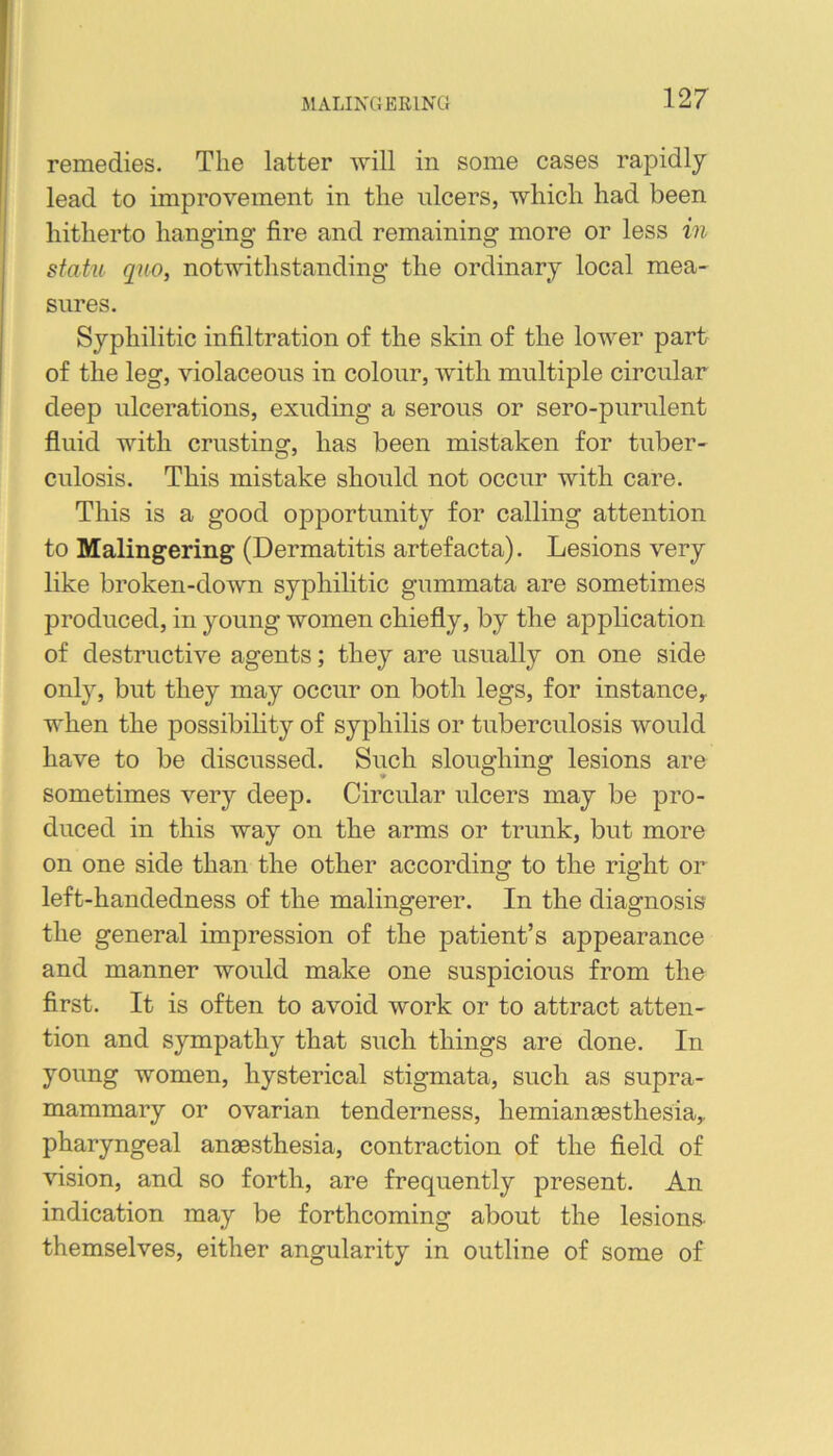 remedies. The latter will in some cases rapidly lead to improvement in the ulcers, which had been hitherto hanging fire and remaining more or less in statu quo, notwithstanding the ordinary local mea- sures. Syphilitic infiltration of the skin of the lower part of the leg, violaceous in colour, Avith multiple circular deep ulcerations, exuding a serous or sero-purulent fluid with crusting, has been mistaken for tuber- culosis. This mistake should not occur with care. This is a good opportunity for calling attention to Malingering (Dermatitis artefacta). Lesions very like broken-down syphilitic gummata are sometimes produced, in young women chiefly, by the application of destructive agents; they are usually on one side only, but they may occur on both legs, for instance^ when the possibility of syphilis or tuberculosis would have to be discussed. Such sloughing lesions are sometimes very deep. Circular ulcers may be pro- duced in this way on the arms or trunk, but more on one side than the other according to the right or left-handedness of the malingerer. In the diagnosis the general impression of the patient’s appearance and manner would make one suspicious from the first. It is often to avoid work or to attract atten- tion and sympathy that such things are done. In young women, hysterical stigmata, such as supra- mammary or ovarian tenderness, hemianaesthesiay pharyngeal anaesthesia, contraction of the field of vision, and so forth, are frequently present. An indication may be forthcoming about the lesions themselves, either angularity in outline of some of