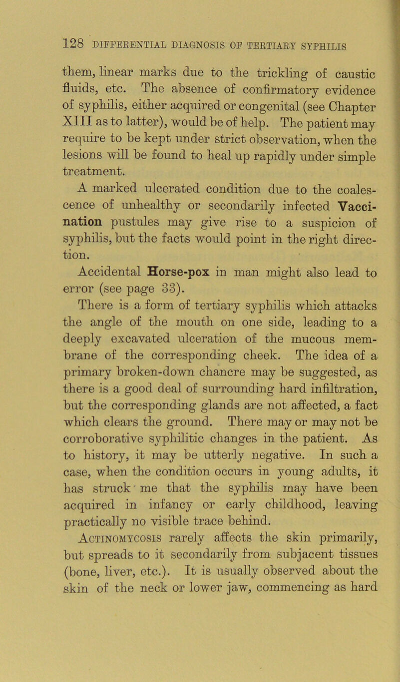 them, linear marks due to the trickling of caustic fluids, etc. The absence of confirmatory evidence of syphilis, either acquired or congenital (see Chapter XIII as to latter), would be of help. The patient may require to be kept under strict observation, when the lesions will be found to heal up rapidly under simple treatment. A marked ulcerated condition due to the coales- cence of unhealthy or secondarily infected Vacci- nation pustules may give rise to a suspicion of syphilis, but the facts would point in the right direc- tion. Accidental Horse-pox in man might also lead to error (see page 33). There is a form of tertiary syphilis which attacks the angle of the mouth on one side, leading to a deeply excavated ulceration of the mucous mem- brane of the corresponding cheek. The idea of a primary broken-down chancre may be suggested, as there is a good deal of surrounding hard infiltration, but the corresponding glands are not affected, a fact which clears the ground. There may or may not be corroborative syphilitic changes in the patient. As to history, it may be utterly negative. In such a case, when the condition occurs in young adults, it has struck' me that the syphilis may have been acquired in infancy or early childhood, leaving pi’actically no visible trace behind. Actinomycosis rarely affects the skin primarily, but spreads to it secondarily from subjacent tissues (bone, liver, etc,). It is usually observed about the skin of the neck or lower jaw, commencing as hard