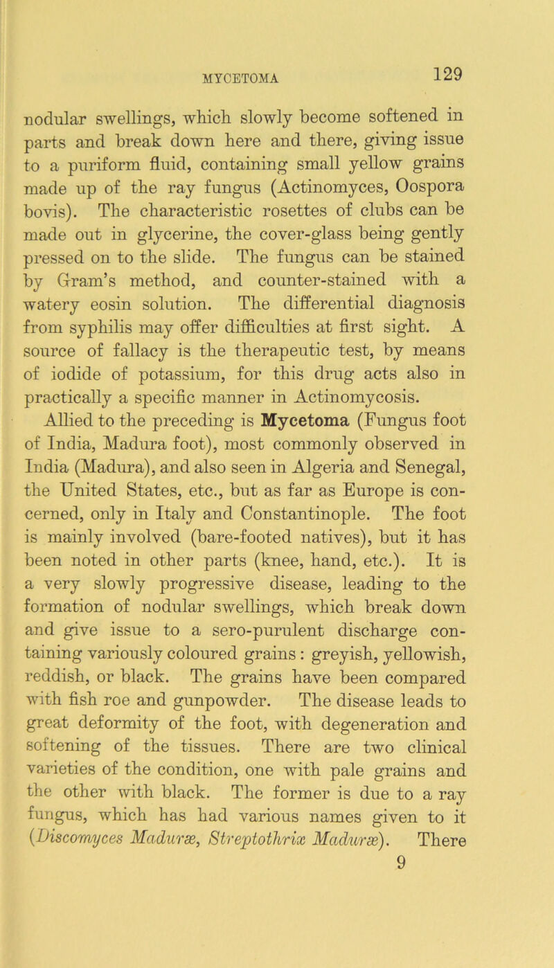 MYCETOMA nodular swellings, whicli slowly become softened in parts and break down here and there, giving issue to a puriform fluid, containing small yellow grains made up of the ray fungus (Actinomyces, Oospora bovis). The characteristic rosettes of clubs can be made out in glycerine, the cover-glass being gently pressed on to the slide. The fungus can be stained by Gram’s method, and counter-stained with a watery eosin solution. The differential diagnosis from syphilis may offer difficulties at first sight. A source of fallacy is the therapeutic test, by means of iodide of potassium, for this drug acts also in practically a specific manner in Actinomycosis. Allied to the preceding is Mycetoma (Fungus foot of India, Madura foot), most commonly observed in India (Madura), and also seen in Algeria and Senegal, the United States, etc., but as far as Europe is con- cerned, only in Italy and Constantinople. The foot is mainly involved (bare-footed natives), but it has been noted in other parts (knee, hand, etc.). It is a very slowly progressive disease, leading to the formation of nodular swellings, which break down and give issue to a sero-purulent discharge con- taining variously coloured grains: greyish, yellowish, reddish, or black. The grains have been compared with fish roe and gunpowder. The disease leads to great deformity of the foot, with degeneration and softening of the tissues. There are two clinical varieties of the condition, one with pale grains and the other with black. The former is due to a ray fungus, which has had various names given to it {Discomyces Madurx, Streptothrix Madurm). There 9